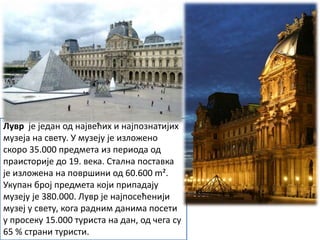 Лувр је један од највећих и најпознатијих
музеја на свету. У музеју је изложено
скоро 35.000 предмета из периода од
праисторије до 19. века. Стална поставка
је изложена на површини од 60.600 m².
Укупан број предмета који припадају
музеју је 380.000. Лувр је најпосећенији
музеј у свету, кога радним данима посети
у просеку 15.000 туриста на дан, од чега су
65 % страни туристи.
 