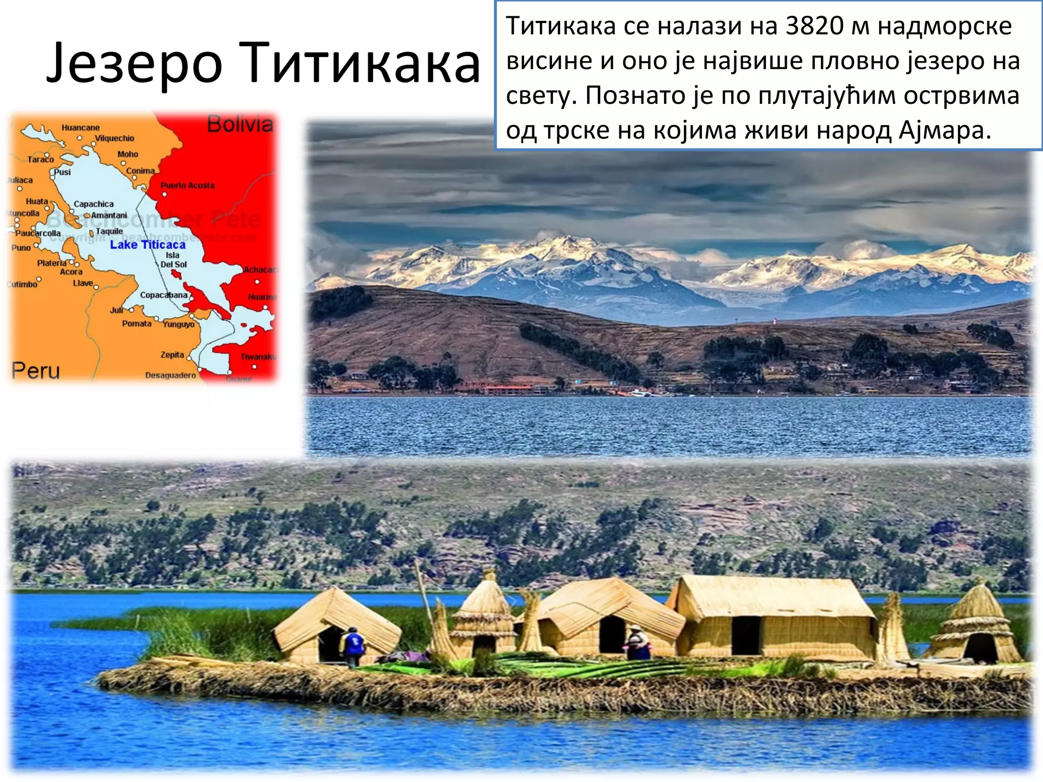 Језеро Титикака
Титикака се налази на 3820 м надморске
висине и оно је највише пловно језеро на
свету. Познато је по плутајућим острвима
од трске на којима живи народ Ајмара.
 