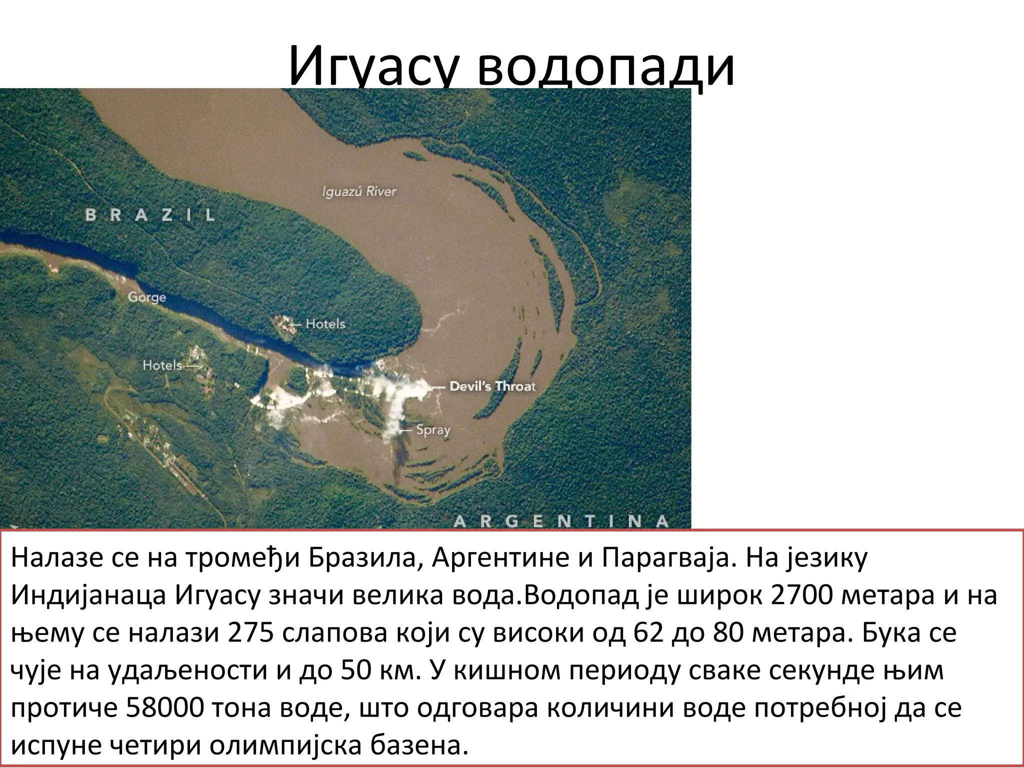 Игуасу водопади
Налазе се на тромеђи Бразила, Аргентине и Парагваја. На језику
Индијанаца Игуасу значи велика вода.Водопад је широк 2700 метара и на
њему се налази 275 слапова који су високи од 62 до 80 метара. Бука се
чује на удаљености и до 50 км. У кишном периоду сваке секунде њим
протиче 58000 тона воде, што одговара количини воде потребној да се
испуне четири олимпијска базена.
 