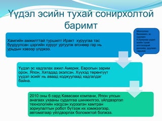 Үүдэл эсийн тухай сонирхолтой
баримт
Хамгийн амжилттай туршилт Иракт хуруугаа тас
буудуулсан цэргийн хурууг ургуулж өгснөөр гар нь
урьдын хэвээр үлджээ.
Үүдэл эс хадгалах ажил Америк, Европын зарим
орон, Япон, Хятадад эхэлсэн. Хүүхэд төрөнгүүт
үүдэл эсийг нь аваад коджуулаад хадгалдаг
байна.
2010 оны 6 сард Кавасаки компани, Япон улсын
анагаах ухааны судалгаа шинжилгээ, үйлдвэрлэл
технологийн нэгдсэн хүрээлэн хамтран
зориулалтын робот бүтээж их хэмжээгээр,
автоматаар үйлдвэрлэх боломжтой болжээ.
Монголоос
биохимич, эс
судлаач
Н.Ариунаа үүдэл
эсийн тухай
илтгэлээрэй
дэлхийд дуулиан
тарьжээ
 