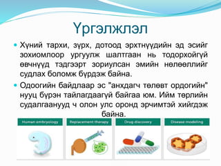 Үргэлжлэл
 Хүний тархи, зүрх, дотоод эрхтнүүдийн эд эсийг
зохиомлоор ургуулж шалтгаан нь тодорхойгүй
өвчнүүд тэдгээрт зориулсан эмийн нөлөөллийг
судлах боломж бүрдэж байна.
 Одоогийн байдлаар эс "анхдагч төлөвт ордогийн"
нууц бүрэн тайлагдаагүй байгаа юм. Ийм төрлийн
судалгаанууд ч олон улс оронд эрчимтэй хийгдэж
байна.
 
