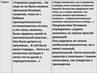 Ундина «Странное существо... На
лице ее не было никаких
признаков безумия,
напротив, глаза ее с
бойкою
проницательностью
останавливались на мне,
и эти глаза, казалось,
были одарены какой-то
магнетической властью...
Она была далеко не
красавица... В ней было
много породы... Хотя в ее
косвенных взглядах я
читал что-то дикое и
подозрительное...»
«Лодка закачалась, но я справился,
и между нами началась отчаянная
борьба; бешенство придавало мне
силы, но я скоро заметил, что
уступаю моему противнику в
ловкости... Сверхъестественным
усилием повалила меня на борт...»
Предчувствие Печорина
оправдалось: ундина
оказалась не совсем простой
девушкой.
Она наделена не только
необычной внешностью, но и
имеет сильный,
решительный, почти мужской,
характер в сочетании с такими
качествами, как коварство и
притворство.
 