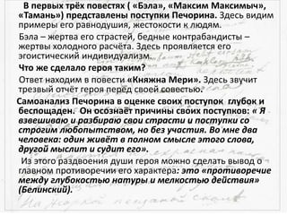 В первых трёх повестях ( «Бэла», «Максим Максимыч»,
«Тамань») представлены поступки Печорина. Здесь видим
примеры его равнодушия, жестокости к людям.
Бэла – жертва его страстей, бедные контрабандисты –
жертвы холодного расчёта. Здесь проявляется его
эгоистический индивидуализм.
Что же сделало героя таким?
Ответ находим в повести «Княжна Мери». Здесь звучит
трезвый отчёт героя перед своей совестью.
Самоанализ Печорина в оценке своих поступок глубок и
беспощаден. Он осознаёт причины своих поступков: « Я
взвешиваю и разбираю свои страсти и поступки со
строгим любопытством, но без участия. Во мне два
человека: один живёт в полном смысле этого слова,
другой мыслит и судит его».
Из этого раздвоения души героя можно сделать вывод о
главном противоречии его характера: это «противоречие
между глубокостью натуры и мелкостью действия»
(Белинский).
 