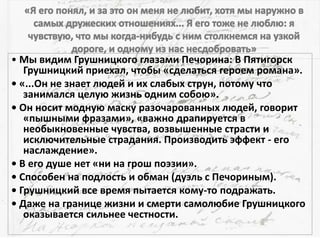 • Мы видим Грушницкого глазами Печорина: В Пятигорск
Грушницкий приехал, чтобы «сделаться героем романа».
• «...Он не знает людей и их слабых струн, потому что
занимался целую жизнь одним собою».
• Он носит модную маску разочарованных людей, говорит
«пышными фразами», «важно драпируется в
необыкновенные чувства, возвышенные страсти и
исключительные страдания. Производить эффект - его
наслаждение».
• В его душе нет «ни на грош поэзии».
• Способен на подлость и обман (дуэль с Печориным).
• Грушницкий все время пытается кому-то подражать.
• Даже на границе жизни и смерти самолюбие Грушницкого
оказывается сильнее честности.
 