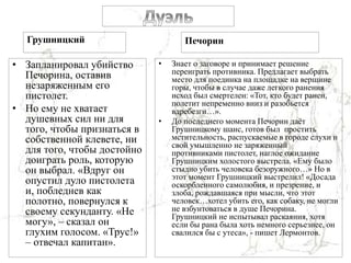 Грушницкий
• Запланировал убийство
Печорина, оставив
незаряженным его
пистолет.
• Но ему не хватает
душевных сил ни для
того, чтобы признаться в
собственной клевете, ни
для того, чтобы достойно
доиграть роль, которую
он выбрал. «Вдруг он
опустил дуло пистолета
и, побледнев как
полотно, повернулся к
своему секунданту. «Не
могу», – сказал он
глухим голосом. «Трус!»
– отвечал капитан».
Печорин
• Знает о заговоре и принимает решение
переиграть противника. Предлагает выбрать
место для поединка на площадке на вершине
горы, чтобы в случае даже легкого ранения
исход был смертелен: «Тот, кто будет ранен,
полетит непременно вниз и разобьется
вдребезги…».
• До последнего момента Печорин даёт
Грушницкому шанс, готов был простить
мстительность, распускаемые в городе слухи и
свой умышленно не заряженный
противниками пистолет, наглое ожидание
Грушницким холостого выстрела. «Ему было
стыдно убить человека безоружного…» Но в
этот момент Грушницкий выстрелил! «Досада
оскорбленного самолюбия, и презрение, и
злоба, рождавшаяся при мысли, что этот
человек…хотел убить его, как собаку, не могли
не взбунтоваться в душе Печорина.
Грушницкий не испытывал раскаяния, хотя
если бы рана была хоть немного серьезнее, он
свалился бы с утеса», - пишет Лермонтов.
 