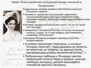 Раздражение, которое вызвано отсутствием внимания
Печорина к княжне.
• Ненависть, вызванная несколькими «дерзкими»
поступками Печорина (Печорин переманил всех
кавалеров княжны, перекупил ковер, накрыл ковром свою
лошадь).
• Интерес, рожденный желанием узнать, кто же он такой,
этот Печорин.
• Знакомство с Печориным меняет не только отношение
княжны к герою, но и саму княжну: она становится
искреннее, естественнее.
• Исповедь Печорина рождает в княжне сочувствие,
сопереживание.
• В княжне происходят перемены, о которых
Печорин замечает: «Куда девалась ее живость,
ее кокетство, ее капризы, ее дерзкая мина,
презрительная улыбка, рассеянный взгляд?..»
• Разбуженные любовью к Печорину чувства
превращают княжну Мери в добрую, нежную,
любящую женщину, которая оказывается
способной простить Печорина.
 