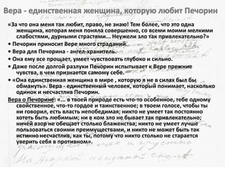 «За что она меня так любит, право, не знаю! Тем более, что это одна
женщина, которая меня поняла совершенно, со всеми моими мелкими
слабостями, дурными страстями... Неужели зло так привлекательно?»
• Печорин приносит Вере много страданий.
• Вера для Печорина - ангел-хранитель.
• Она ему все прощает, умеет чувствовать глубоко и сильно.
• Даже после долгой разлуки Печорин испытывает к Вере прежние
чувства, в чем признается самому себе.
• «Она единственная женщина в мире , которую я не в силах был бы
обмануть». Вера - единственный человек, который понимает, насколько
одинок и несчастлив Печорин.
Вера о Печорине: «... в твоей природе есть что-то особенное, тебе одному
свойственное, что-то гордое и таинственное; в твоем голосе, чтобы ты
ни говорил, есть власть непобедимая; никто не умеет так постоянно
хотеть быть любимым; ни в ком зло не бывает так привлекательно;
ничей взор не обещает столько блаженства; никто не умеет лучше
пользоваться своими преимуществами, и никто не может быть так
истинно несчастлив, как ты, потому что никто столько не старается
уверить себя в противном».
 