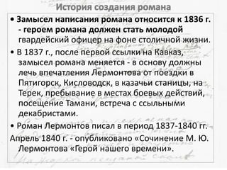 • Замысел написания романа относится к 1836 г.
- героем романа должен стать молодой
гвардейский офицер на фоне столичной жизни.
• В 1837 г., после первой ссылки на Кавказ,
замысел романа меняется - в основу должны
лечь впечатления Лермонтова от поездки в
Пятигорск, Кисловодск, в казачьи станицы, на
Терек, пребывание в местах боевых действий,
посещение Тамани, встреча с ссыльными
декабристами.
• Роман Лермонтов писал в период 1837-1840 гг.
Апрель 1840 г. - опубликовано «Сочинение М. Ю.
Лермонтова «Герой нашего времени».
 
