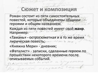 Роман состоит из пяти самостоятельных
повестей, которые объединены общими
героями и общим названием.
Каждая из пяти повестей имеет свой жанр.
Например:
«Тамань» - остросюжетная и в то же время
лирическая повесть;
«Княжна Мери» - дневник;
«Фаталист» - записки, сделанные героем по
прошествии некоторого времени после
описываемых событий.
 