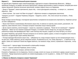 Вариант 1. Сопоставительный анализ отрывков
На другой день Червяков надел новый вицмундир, подстригся и пошел к Бризжалову объяснить... Войдя в
приемную генерала, он увидел там много просителей, а между просителями и самого генерала, который уже начал
прием прошений. Опросив несколько просителей, генерал поднял глаза и на Червякова.
– Вчера в "Аркадии", ежели припомните, ваше-ство, – начал докладывать экзекутор, – я чихнул-с и... нечаянно
обрызгал... Изв...
– Какие пустяки... Бог знает что! Вам что угодно? – обратился генерал к следующему просителю.
"Говорить не хочет! – подумал Червяков, бледнея. – Сердится, значит... Нет, этого нельзя так оставить... Я ему
объясню..."
Когда генерал кончил беседу с последним просителем и направился во внутренние апартаменты, Червяков шагнул
за ним и забормотал:
– Ваше-ство! Ежели я осмеливаюсь беспокоить ваше-ство, то именно из чувства, могу сказать, раскаяния!.. Не
нарочно, сами изволите знать-с! Генерал состроил плаксивое лицо и махнул рукой.
– Да вы просто смеетесь, милостисдарь! – сказал он, скрываясь за дверью. "Какие же тут насмешки? – подумал
Червяков. – Вовсе тут нет никаких насмешек! Генерал, а не может понять! Когда так, не стану же я больше
извиняться перед этим фанфароном! Чёрт с ним! Напишу ему письмо, а ходить не стану! Ей-богу, не стану!"
Так думал Червяков, идя домой. Письма генералу он не написал. Думал, думал, и никак не выдумал этого письма.
Пришлось на другой день идти самому объяснять.
– Я вчера приходил беспокоить ваше-ство, – забормотал он, когда генерал поднял на него вопрошающие глаза, –
не для того, чтобы смеяться, как вы изволили сказать. Я извинялся за то, что, чихая, брызнул-с... а смеяться я и не
думал. Смею ли я смеяться? Ежели мы будем смеяться, так никакого тогда, значит, и уважения к персонам... не бу-
дет...
– Пошел вон!! – гаркнул вдруг посиневший и затрясшийся генерал.
– Что-с? – спросил шёпотом Червяков, млея от ужаса.
– Пошел вон!! – повторил генерал, затопав ногами.
В животе у Червякова что-то оторвалось. Ничего не видя, ничего не слыша, он попятился к двери, вышел на улицу и
поплелся... Придя машинально домой, не снимая вицмундира, он лег на диван и... помер. (А.П. Чехов. «Смерть
чиновника»)
1. Можно ли обвинить генерала в смерти Червякова?
 