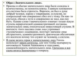 • Образ «Значительного лица».
• Приемы и обычаи значительного лица были солидны и
величественны, но немногосложны. Главным основанием
его системы была строгость. Впрочем, он был в душе
добрый человек, хорош с товарищами, услужлив, но
генеральский чин совершенно сбил его с толку. Он как- то
спутался, сбился с пути и совершенно не знал, как ему
быть. Однако слово «значительное» означает только некую
ступень иерархической административной лестницы,
значительную лишь относительно нижестоящей ступени. В
контексте этого пассажа слово лицо утрачивает
«человеческое» содержание, получает значение лица
абстрактного, административного, фактически обезличивая
его носителя потому что служит не человеку, а системе.
• В сцене визита героя к значительному лицу Гоголь
использует прием антитезы, для того чтобы подчеркнуть
ничтожность Акакия Акакиевича и тщеславие,
самовлюбленность значительного лица. Гротескна и вся
сцена визита Башмачника к генералу.
 