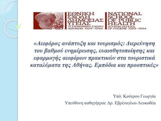 «Αειφόρος ανάπτυξη και τουρισμός: Διερεύνηση
του βαθμού ενημέρωσης, ευαισθητοποίησης και
εφαρμογής αειφόρων πρακτικών στα τουριστικά
καταλύματα της Αθήνας. Εμπόδια και προοπτικές»
Υπό: Κούτρου Γεωργία
Υπεύθυνη καθηγήτρια: Δρ. Εβρένογλου Λευκοθέα
 