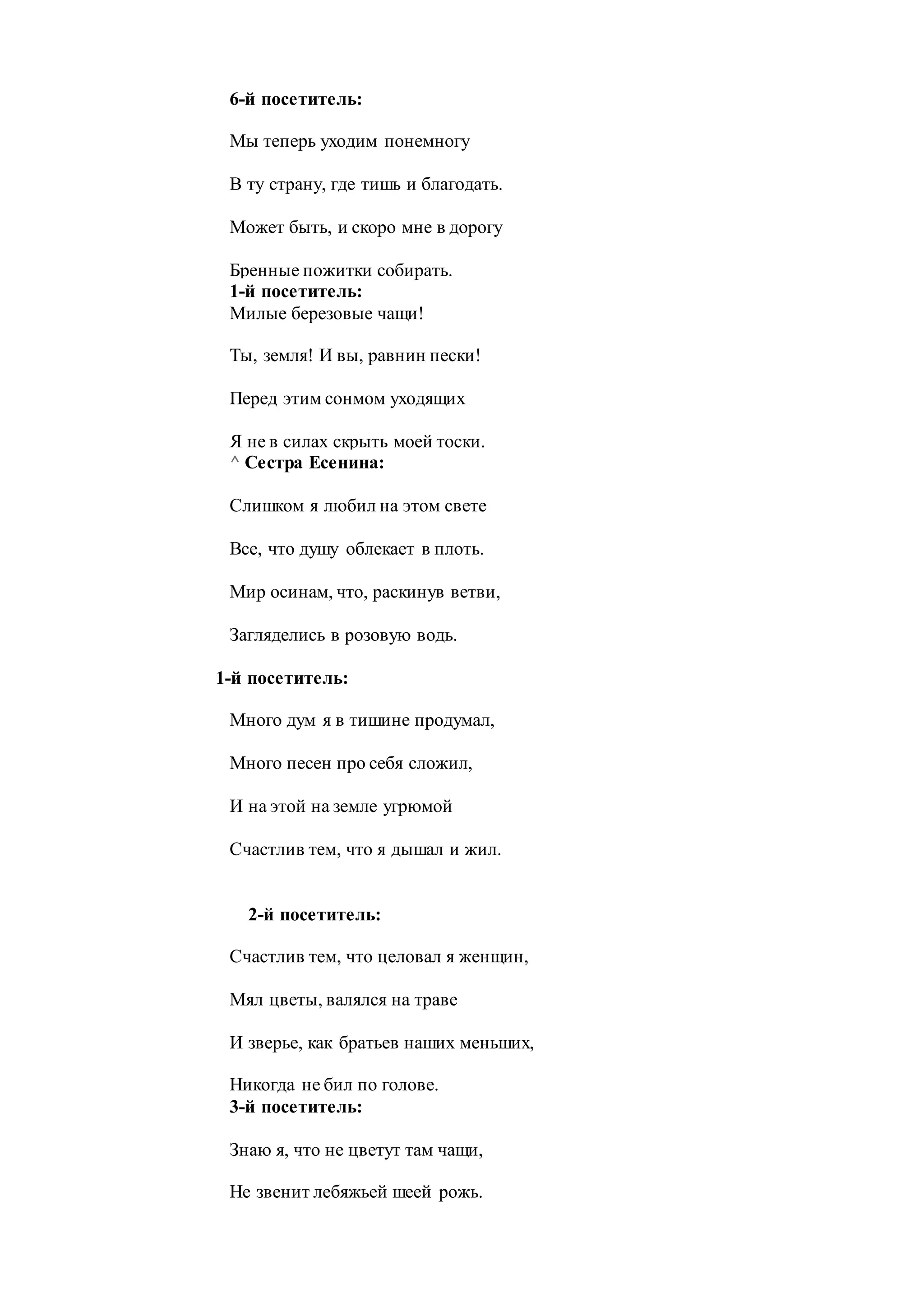 6-й посетитель:
Мы теперь уходим понемногу
В ту страну, где тишь и благодать.
Может быть, и скоро мне в дорогу
Бренные пожитки собирать.
1-й посетитель:
Милые березовые чащи!
Ты, земля! И вы, равнин пески!
Перед этим сонмом уходящих
Я не в силах скрыть моей тоски.
^ Сестра Есенина:
Слишком я любил на этом свете
Все, что душу облекает в плоть.
Мир осинам, что, раскинув ветви,
Загляделись в розовую водь.
1-й посетитель:
Много дум я в тишине продумал,
Много песен про себя сложил,
И на этой на земле угрюмой
Счастлив тем, что я дышал и жил.
2-й посетитель:
Счастлив тем, что целовал я женщин,
Мял цветы, валялся на траве
И зверье, как братьев наших меньших,
Никогда не бил по голове.
3-й посетитель:
Знаю я, что не цветут там чащи,
Не звенит лебяжьей шеей рожь.
 