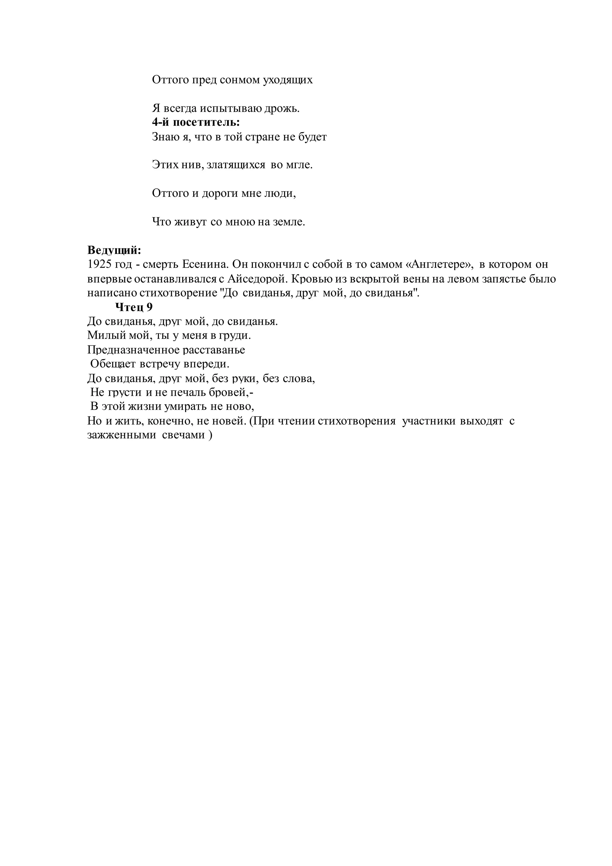 Оттого пред сонмом уходящих
Я всегда испытываю дрожь.
4-й посетитель:
Знаю я, что в той стране не будет
Этих нив, златящихся во мгле.
Оттого и дороги мне люди,
Что живут со мною на земле.
Ведущий:
1925 год - смерть Есенина. Он покончил с собой в то самом «Англетере», в котором он
впервые останавливался с Айседорой. Кровью из вскрытой вены на левом запястье было
написано стихотворение "До свиданья, друг мой, до свиданья".
Чтец 9
До свиданья, друг мой, до свиданья.
Милый мой, ты у меня в груди.
Предназначенное расставанье
Обещает встречу впереди.
До свиданья, друг мой, без руки, без слова,
Не грусти и не печаль бровей,-
В этой жизни умирать не ново,
Но и жить, конечно, не новей. (При чтении стихотворения участники выходят с
зажженными свечами )
 