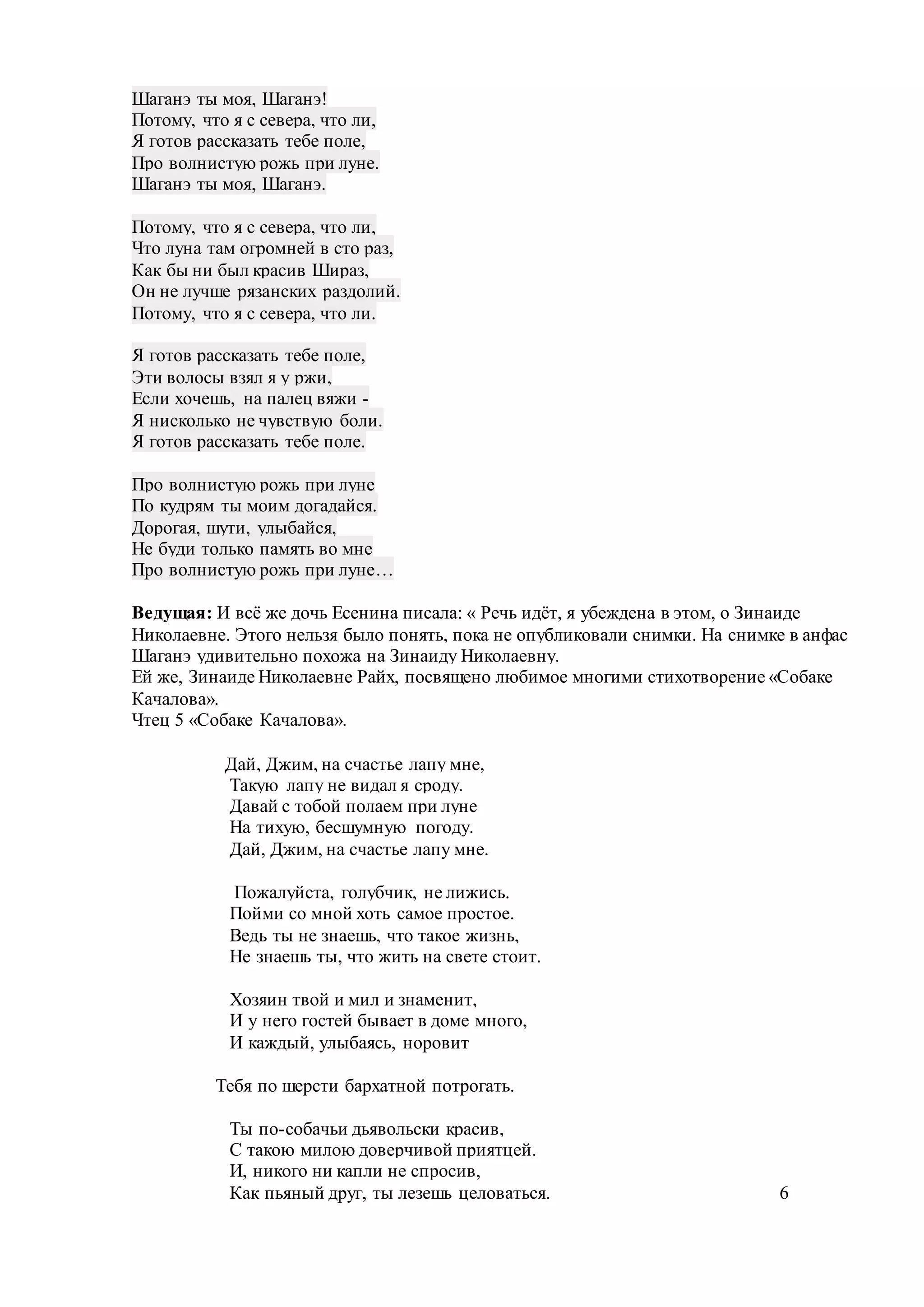 Шаганэ ты моя, Шаганэ!
Потому, что я с севера, что ли,
Я готов рассказать тебе поле,
Про волнистую рожь при луне.
Шаганэ ты моя, Шаганэ.
Потому, что я с севера, что ли,
Что луна там огромней в сто раз,
Как бы ни был красив Шираз,
Он не лучше рязанских раздолий.
Потому, что я с севера, что ли.
Я готов рассказать тебе поле,
Эти волосы взял я у ржи,
Если хочешь, на палец вяжи -
Я нисколько не чувствую боли.
Я готов рассказать тебе поле.
Про волнистую рожь при луне
По кудрям ты моим догадайся.
Дорогая, шути, улыбайся,
Не буди только память во мне
Про волнистую рожь при луне…
Ведущая: И всё же дочь Есенина писала: « Речь идёт, я убеждена в этом, о Зинаиде
Николаевне. Этого нельзя было понять, пока не опубликовали снимки. На снимке в анфас
Шаганэ удивительно похожа на Зинаиду Николаевну.
Ей же, Зинаиде Николаевне Райх, посвящено любимое многими стихотворение «Собаке
Качалова».
Чтец 5 «Собаке Качалова».
Дай, Джим, на счастье лапу мне,
Такую лапу не видал я сроду.
Давай с тобой полаем при луне
На тихую, бесшумную погоду.
Дай, Джим, на счастье лапу мне.
Пожалуйста, голубчик, не лижись.
Пойми со мной хоть самое простое.
Ведь ты не знаешь, что такое жизнь,
Не знаешь ты, что жить на свете стоит.
Хозяин твой и мил и знаменит,
И у него гостей бывает в доме много,
И каждый, улыбаясь, норовит
Тебя по шерсти бархатной потрогать.
Ты по-собачьи дьявольски красив,
С такою милою доверчивой приятцей.
И, никого ни капли не спросив,
Как пьяный друг, ты лезешь целоваться. 6
 