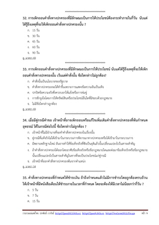 รวบรวมเผยแพรโดย ประพันธ เวารัมย http://pun2013.bth.cc http://pun9.bth.cc http://valrom2012.fix.gs หนา 9
*********************************
32. การเพิกถอนคําสั่งทางปกครองที่มีลักษณะเป็นการให้ประโยชน์ต้องกระทําภายในกี่วัน นับแต่
ได้รู้ถึงเหตุที่จะให้เพิกถอนคําสั่งทางปกครองนั้น ?
ก. 15 วัน
ข. 30 วัน
ค. 45 วัน
ง. 60 วัน
จ. 90 วัน
ดู มาตรา 49
*********************************
33. การเพิกถอนคําสั่งทางปกครองที่มีลักษณะเป็นการให้ประโยชน์ นับแต่ได้รู้ถึงเหตุที่จะให้เพิก
ถอนคําสั่งทางปกครองนั้น เว้นแต่คําสั่งนั้น ข้อใดกล่าวไม่ถูกต้อง?
ก. คําสั่งนั้นเป็นนโยบายของรัฐบาล
ข. คําสั่งทางปกครองจะได้ทําขึ้นเพราะการแสดงข้อความอันเป็นเท็จ
ค. ปกปิดข้อความจริงซึ่งควรบอกให้แจ้งหรือการข่มขู่
ง. การชักจูงใจโดยการให้ทรัพย์สินหรือประโยชน์อื่นใดที่มิชอบด้วยกฎหมาย
จ. ไม่มีข้อใดกล่าวถูกต้อง
ดู มาตรา 49
*********************************
34. เมื่อมีคู่กรณีคําขอ เจ้าหน้าที่อาจเพิกถอนหรือแก้ไขเพิ่มเติมคําสั่งทางปกครองที่พ้นกําหนด
อุทธรณ์ ได้ในกรณีต่อไปนี้ ข้อใดกล่าวไม่ถูกต้อง ?
ก. เจ้าหน้าที่ไม่มีอํานาจที่จะทําคําสั่งทางปกครองในเรื่องนั้น
ข. คู่กรณีที่แท้จริงไม่ได้เข้ามาในกระบวนการพิจารณาทางปกครองหรือได้เข้ามาในกระบวนการ
ค. มีพยานหลักฐานใหม่ อันอาจทําให้ข้อเท็จจริงที่ฟังเป็นยุติแล้วนั้นเปลี่ยนแปลงไปในสาระสําคัญ
ง. ถ้าคําสั่งทางปกครองได้ออกโดยอาศัยข้อเท็จจริงหรือข้อกฎหมายใดและต่อมาข้อเท็จจริงหรือข้อกฎหมาย
นั้นเปลี่ยนแปลงไปในสาระสําคัญในทางที่จะเป็นประโยชน์แก่คู่กรณี
จ. เจ้าหน้าที่ออกคําสั่งทางปกครองพ้นจากตําแหน่ง
ดู มาตรา 54
*********************************
35. คําสั่งทางปกครองที่กําหนดให้ชําระเงิน ถ้าถึงกําหนดแล้วไม่มีการชําระโดยถูกต้องครบถ้วน
ให้เจ้าหน้าที่มีหนังสือเตือนให้ชําระภายในเวลาที่กําหนด โดยจะต้องให้มีเวลาไม่น้อยกว่ากี่วัน ?
ก. 5 วัน
ข. 7 วัน
ค. 15 วัน
 