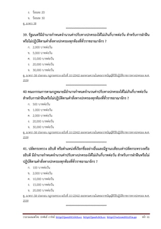 รวบรวมเผยแพรโดย ประพันธ เวารัมย http://pun2013.bth.cc http://pun9.bth.cc http://valrom2012.fix.gs หนา 11
ง. ร้อยละ 20
จ. ร้อยละ 30
ดู มาตรา 58
*********************************
39. รัฐมนตรีมีอํานาจกําหนดจํานวนค่าปรับทางปกครองได้ไม่เกินกี่บาทต่อวัน สําหรับการฝ่าฝืน
หรือไม่ปฏิบัติตามคําสั่งทางปกครองทุกท้องที่ทั่วราชอาณาจักร ?
ก. 2,000 บาทต่อวัน
ข. 5,000 บาทต่อวัน
ค. 10,000 บาทต่อวัน
ง. 20,000 บาทต่อวัน
จ. 30,000 บาทต่อวัน
ดู มาตรา 58 ประกอบ กฎกระทรวง ฉบับที่ 10 (2542) ออกตามความในพระราชบัญญัติวิธีปฏิบัติราชการทางปกครอง พ.ศ.
2539
*********************************
40 คณะกรรมการตามกฎหมายมีอํานาจกําหนดจํานวนค่าปรับทางปกครองได้ไม่เกินกี่บาทต่อวัน
สําหรับการฝ่าฝืนหรือไม่ปฏิบัติตามคําสั่งทางปกครองทุกท้องที่ทั่วราชอาณาจักร ?
ก. 500 บาทต่อวัน
ข. 1,000 บาทต่อวัน
ค. 2,000 บาทต่อวัน
ง. 20,000 บาทต่อวัน
จ. 30,000 บาทต่อวัน
ดู มาตรา 58 ประกอบ กฎกระทรวง ฉบับที่ 10 (2542) ออกตามความในพระราชบัญญัติวิธีปฏิบัติราชการทางปกครอง พ.ศ.
2539
*********************************
41. ปลัดกระทรวง อธิบดี หรือตําแหน่งที่เรียกชื่ออย่างอื่นและมีฐานะเทียบเท่าปลัดกระทรวงหรือ
อธิบดี มีอํานาจกําหนดจํานวนค่าปรับทางปกครองได้ไม่เกินกี่บาทต่อวัน สําหรับการฝ่าฝืนหรือไม่
ปฏิบัติตามคําสั่งทางปกครองทุกท้องที่ทั่วราชอาณาจักร ?
ก. 100 บาทต่อวัน
ข. 2,000 บาทต่อวัน
ค. 10,000 บาทต่อวัน
ง. 15,000 บาทต่อวัน
จ. 20,000 บาทต่อวัน
ดู มาตรา 58 ประกอบ กฎกระทรวง ฉบับที่ 10 (2542) ออกตามความในพระราชบัญญัติวิธีปฏิบัติราชการทางปกครอง พ.ศ.
2539
*********************************
 