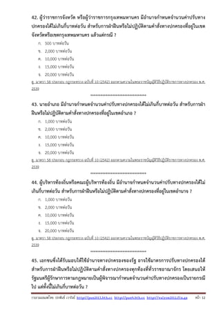 รวบรวมเผยแพรโดย ประพันธ เวารัมย http://pun2013.bth.cc http://pun9.bth.cc http://valrom2012.fix.gs หนา 12
42. ผู้ว่าราชการจังหวัด หรือผู้ว่าราชการกรุงเทพมหานคร มีอํานาจกําหนดจํานวนค่าปรับทาง
ปกครองได้ไม่เกินกี่บาทต่อวัน สําหรับการฝ่าฝืนหรือไม่ปฏิบัติตามคําสั่งทางปกครองที่อยู่ในเขต
จังหวัดหรือเขตกรุงเทพมหานคร แล้วแต่กรณี ?
ก. 500 บาทต่อวัน
ข. 2,000 บาทต่อวัน
ค. 10,000 บาทต่อวัน
ง. 15,000 บาทต่อวัน
จ. 20,000 บาทต่อวัน
ดู มาตรา 58 ประกอบ กฎกระทรวง ฉบับที่ 10 (2542) ออกตามความในพระราชบัญญัติวิธีปฏิบัติราชการทางปกครอง พ.ศ.
2539
*********************************
43. นายอําเภอ มีอํานาจกําหนดจํานวนค่าปรับทางปกครองได้ไม่เกินกี่บาทต่อวัน สําหรับการฝ่า
ฝืนหรือไม่ปฏิบัติตามคําสั่งทางปกครองที่อยู่ในเขตอําเภอ ?
ก. 1,000 บาทต่อวัน
ข. 2,000 บาทต่อวัน
ค. 10,000 บาทต่อวัน
ง. 15,000 บาทต่อวัน
จ. 20,000 บาทต่อวัน
ดู มาตรา 58 ประกอบ กฎกระทรวง ฉบับที่ 10 (2542) ออกตามความในพระราชบัญญัติวิธีปฏิบัติราชการทางปกครอง พ.ศ.
2539
*********************************
44. ผู้บริหารท้องถิ่นหรือคณะผู้บริหารท้องถิ่น มีอํานาจกําหนดจํานวนค่าปรับทางปกครองได้ไม่
เกินกี่บาทต่อวัน สําหรับการฝ่าฝืนหรือไม่ปฏิบัติตามคําสั่งทางปกครองที่อยู่ในเขตอํานาจ ?
ก. 1,000 บาทต่อวัน
ข. 2,000 บาทต่อวัน
ค. 10,000 บาทต่อวัน
ง. 15,000 บาทต่อวัน
จ. 20,000 บาทต่อวัน
ดู มาตรา 58 ประกอบ กฎกระทรวง ฉบับที่ 10 (2542) ออกตามความในพระราชบัญญัติวิธีปฏิบัติราชการทางปกครอง พ.ศ.
2539
*********************************
45. เอกชนซึ่งได้รับมอบให้ใช้อํานาจทางปกครองของรัฐ อาจใช้มาตรการปรับทางปกครองได้
สําหรับการฝ่าฝืนหรือไม่ปฏิบัติตามคําสั่งทางปกครองทุกท้องที่ทั่วราชอาณาจักร โดยเสนอให้
รัฐมนตรีผู้รักษาการตามกฎหมายเป็นผู้พิจารณากําหนดจํานวนค่าปรับทางปกครองเป็นรายกรณี
ไป แต่ทั้งนี้ไม่เกินกี่บาทต่อวัน ?
 