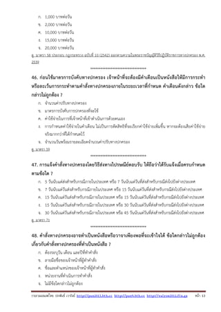 รวบรวมเผยแพรโดย ประพันธ เวารัมย http://pun2013.bth.cc http://pun9.bth.cc http://valrom2012.fix.gs หนา 13
ก. 1,000 บาทต่อวัน
ข. 2,000 บาทต่อวัน
ค. 10,000 บาทต่อวัน
ง. 15,000 บาทต่อวัน
จ. 20,000 บาทต่อวัน
ดู มาตรา 58 ประกอบ กฎกระทรวง ฉบับที่ 10 (2542) ออกตามความในพระราชบัญญัติวิธีปฏิบัติราชการทางปกครอง พ.ศ.
2539
*********************************
46. ก่อนใช้มาตรการบังคับทางปกครอง เจ้าหน้าที่จะต้องมีคําเตือนเป็นหนังสือให้มีการกระทํา
หรือละเว้นการกระทําตามคําสั่งทางปกครองภายในระยะเวลาที่กําหนด คําเตือนดังกล่าว ข้อใด
กล่าวไม่ถูกต้อง ?
ก. จํานวนค่าปรับทางปกครอง
ข. มาตรการบังคับการปกครองที่จะใช้
ค. ค่าใช้จ่ายในการที่เจ้าหน้าที่เข้าดําเนินการด้วยตนเอง
ง. การกําหนดค่าใช้จ่ายในคําเตือน ไม่เป็นการตัดสิทธิที่จะเรียกค่าใช้จ่ายเพิ่มขึ้น หากจะต้องเสียค่าใช้จ่าย
จริงมากกว่าที่ได้กําหนดไว้
จ. จํานวนวันพร้อมรายละเอียดจํานวนค่าปรับทางปกครอง
ดู มาตรา 59
*********************************
47. การแจ้งคําสั่งทางปกครองโดยวิธีส่งทางไปรษณีย์ตอบรับ ให้ถือว่าได้รับแจ้งเมื่อครบกําหนด
ตามข้อใด ?
ก. 5 วันนับแต่ส่งสําหรับกรณีภายในประเทศ หรือ 7 วันนับแต่วันที่ส่งสําหรับกรณีส่งไปยังต่างประเทศ
ข. 7 วันนับแต่วันส่งสําหรับกรณีภายในประเทศ หรือ 15 วันนับแต่วันที่ส่งสําหรับกรณีส่งไปยังต่างประเทศ
ค. 15 วันนับแต่วันส่งสําหรับกรณีภายในประเทศ หรือ 15 วันนับแต่วันที่ส่งสําหรับกรณีส่งไปยังต่างประเทศ
ง. 15 วันนับแต่วันส่งสําหรับกรณีภายในประเทศ หรือ 30 วันนับแต่วันที่ส่งสําหรับกรณีส่งไปยังต่างประเทศ
จ. 30 วันนับแต่วันส่งสําหรับกรณีภายในประเทศ หรือ 45 วันนับแต่วันที่ส่งสําหรับกรณีส่งไปยังต่างประเทศ
ดู มาตรา 71
*********************************
48. คําสั่งทางปกครองอาจทําเป็นหนังสือหรือวาจาเพียงพอที่จะเข้าใจได้ ข้อใดกล่าวไม่ถูกต้อง
เกี่ยวกับคําสั่งทางปกครองที่ทําเป็นหนังสือ ?
ก. ต้องระบุวัน เดือน และปีที่ทําคําสั่ง
ข. ลายมือชื่อของเจ้าหน้าที่ผู้ทําคําสั่ง
ค. ชื่อและตําแหน่งของเจ้าหน้าที่ผู้ทําคําสั่ง
ง. หน่วยงานที่ดําเนินการทําคําสั่ง
จ. ไม่มีข้อใดกล่าวไม่ถูกต้อง
 