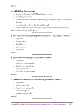 รวบรวมเผยแพรโดย ประพันธ เวารัมย http://pun2013.bth.cc http://pun9.bth.cc http://valrom2012.fix.gs หนา 2
ดู มาตรา 5
**********************************
4. กรณีใด ไม่เป็นคําสั่งทางปกครอง ?
ก. นายกองค์การบริหารส่วนตําบลมีคําสั่งให้นายกันชน ออกจากราชการ
ข. การให้หรือไม่ให้ทุนการศึกษา
ค. ประกาศของทางราชการกําหนดว่าการยื่นขอต่อใบอนุญาต โรงงานต้องส่งรายงานวิเคราะห์ผลกระทบ
สิ่งแวดล้อม
ง. ไฟจราจร (แดง เขียว เหลือง) ตรงสี่แยกจังหวัดแบ่งปันความรู้
จ. รายงานผลการสอบวินัยข้าราชการคนหนึ่ง ที่คณะกรรมการสอบสวนวินัยดีเสนอผู้ว่าราชการจังหวัด
ดู มาตรา 5 และกฎกระทรวง และ ฉบับที่ 12 พ.ศ. 2543
**********************************
5. คําว่า “กฎ”ตามพระราชบัญญัติวิธีปฏิบัติราชการทางปกครอง หมายถึงข้อใดกล่าวไม่ถูกต้อง ?
ก. กฎกระทรวง
ข. ข้อบังคับสภาตําบล
ค. ข้อบัญญัติเทศบาล
ง. ประกาศกระทรวง
จ. พระราชบัญญัติ
ดู มาตรา 5
**********************************
6. ผู้รักษาการตามพระราชบัญญัติวิธีปฏิบัติราชการทางปกครอง ?
ก. นายกรัฐมนตรี
ข. รัฐมนตรีว่าการกระทรวงมหาดไทย
ค. รัฐมนตรีว่าการกระทรวงยุติธรรม
ง. ปลัดกระทรวงมหาดไทย
จ. ข้อ ก. และข้อ ข. และข้อ ค. ถูกต้อง
ดู มาตรา 6
**********************************
7. บุคคลตามข้อใดเป็นประธานในคณะกรรมการวิธีปฏิบัติราชการทางปกครอง ?
ก. นายกรัฐมนตรี
ข. ปลัดกระทรวงมหาดไทย
ค. รัฐมนตรีว่าการกระทรวงมหาดไทย
ง. ปลัดสํานักนายกรัฐมนตรี
จ. บุคคลซึ่งคณะรัฐมนตรีแต่งตั้ง
ดู มาตรา 7
**********************************
 