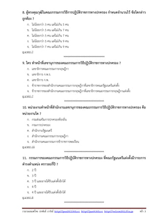 รวบรวมเผยแพรโดย ประพันธ เวารัมย http://pun2013.bth.cc http://pun9.bth.cc http://valrom2012.fix.gs หนา 3
8. ผู้ทรงคุณวุฒิในคณะกรรมการวิธีการปฏิบัติราชการทางปกครอง กําหนดจํานวนไว้ ข้อใดกล่าว
ถูกต้อง ?
ก. ไม่น้อยกว่า 3 คน แต่ไม่เกิน 5 คน
ข. ไม่น้อยกว่า 5 คน แต่ไม่เกิน 7 คน
ค. ไม่น้อยกว่า 5 คน แต่ไม่เกิน 7 คน
ง. ไม่น้อยกว่า 5 คน แต่ไม่เกิน 9 คน
จ. ไม่น้อยกว่า 7 คน แต่ไม่เกิน 9 คน
ดู มาตรา 7
**********************************
9. ใคร ทําหน้าที่เลขานุการของคณะกรรมการวิธีปฏิบัติราชการทางปกครอง ?
ก. เลขาธิการคณะกรรมการกฤษฎีกา
ข. เลขาธิการ ก.พ.ร.
ค. เลขาธิการ ก.พ.
ง. ข้าราชการของสํานักงานคณะกรรมการกฤษฎีกาที่เลขาธิการคณะรัฐมนตรีแต่งตั้ง
จ. ข้าราชการของสํานักงานคณะกรรมการกฤษฎีกาที่เลขาธิการคณะกรรมการกฤษฎีกาแต่งตั้ง
ดู มาตรา 7
*********************************
10. หน่วยงานทําหน้าที่สํานักงานเลขานุการของคณะกรรมการวิธีปฏิบัติราชการทางปกครอง คือ
หน่วยงานใด ?
ก. กรมส่งเสริมการปกครองท้องถิ่น
ข. กรมการปกครอง
ค. สํานักงานรัฐมนตรี
ง. สํานักงานคณะกรรมการกฤษฎีกา
จ. สํานักงานคณะกรรมการข้าราชการพลเรือน
ดู มาตรา 10
*********************************
11. กรรมการของคณะกรรมการวิธีปฏิบัติราชการทางปกครอง ที่คณะรัฐมนตรีแต่งตั้งมีวาระการ
ดํารงตําแหน่ง คราวละกี่ปี ?
ก. 2 ปี
ข. 3 ปี
ค. 3 ปี และอาจได้รับแต่งตั้งอีกได้
ง. 4 ปี
จ. 4 ปี และอาจได้รับแต่งตั้งอีกได้
ดู มาตรา 8
*********************************
 