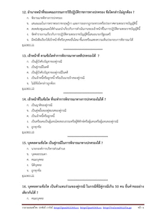 รวบรวมเผยแพรโดย ประพันธ เวารัมย http://pun2013.bth.cc http://pun9.bth.cc http://valrom2012.fix.gs หนา 4
12. อํานาจหน้าที่ของคณะกรรมการวิธีปฏิบัติราชการทางปกครอง ข้อใดกล่าวไม่ถูกต้อง ?
ก. พิจารณาคดีทางการปกครอง
ข. เสนอแนะในการตราพระราชกฤษฎีกา และการออกกฎกระทรวงหรือประกาศตามพระราชบัญญัตินี้
ค. สอดส่องดูแลและให้คําแนะนําเกี่ยวกับการดําเนินงานของเจ้าหน้าที่ในการปฏิบัติตามพระราชบัญญัตินี้
ง. จัดทํารายงานเกี่ยวกับการปฏิบัติตามพระราชบัญญัตินี้เสนอนายกรัฐมนตรี
จ. มีหนังสือเรียกให้เจ้าหน้าที่หรือบุคคลอื่นใดมาชี้แจงหรือแสดงความเห็นประกอบการพิจารณาได้
ดู มาตรา 11
*********************************
13. เจ้าหน้าที่ ตามข้อใดทําการพิจารณาทางคดีปกครองได้ ?
ก. เป็นผู้บังคับบัญชาของคู่กรณี
ข. เป็นคู่กรณีในคดี
ค. เป็นผู้บังคับบัญชาของคู่กรณีในคดี
ง. เป็นเจ้าหนี้หรือลูกหนี้ หรือเป็นนายจ้างของคู่กรณี
จ. ไม่มีข้อใดกล่าวถูกต้อง
ดู มาตรา 13
*********************************
14. เจ้าหน้าที่ในข้อใด ที่จะทําการพิจารณาทางการปกครองไม่ได้ ?
ก. เป็นญาติของคู่กรณี
ข. เป็นคู่หมั้นของคู่สมรสของคู่กรณี
ค. เป็นเจ้าหนี้หรือลูกหนี้
ง. เป็นหรือเคยเป็นผู้แทนโดยชอบธรรมหรือผู้พิทักษ์หรือผู้แทนหรือผู้แทนของคู่กรณี
จ. ถูกทุกข้อ
ดู มาตรา 13
**********************************
15. บุคคลตามข้อใด เป็นคู่กรณีในการพิจารณาทางปกครองได้ ?
ก. นายกองค์การบริหารส่วนตําบล
ข. บุคคลธรรมดา
ค. คณะบุคคล
ง. นิติบุคคล
จ. ถูกทุกข้อ
ดู มาตรา 21
**********************************
16. บุคคลตามข้อใด เป็นตัวแทนร่วมของคู่กรณี ในกรณีที่มีคู่กรณีเกิน 50 คน ยื่นคําขออย่าง
เดียวกันได้ ?
ก. คณะบุคคล
 