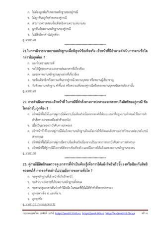 รวบรวมเผยแพรโดย ประพันธ เวารัมย http://pun2013.bth.cc http://pun9.bth.cc http://valrom2012.fix.gs หนา 6
ก. ไม่ต้องผูกพันกับพยานหลักฐานของคู่กรณี
ข. ไม่ผูกพันอยู่กับคําขอของคู่กรณี
ค. สามารถตรวจสอบข้อเท็จจริงตามความเหมาะสม
ง. ผูกพันกับพยานหลักฐานของคู่กรณี
จ. ไม่มีข้อใดกล่าวไม่ถูกต้อง
ดู มาตรา 28
**********************************
21.ในการพิจารณาพยานหลักฐานเพื่อพิสูจน์ข้อเท็จจริง เจ้าหน้าที่มีอํานาจดําเนินการตามข้อใด
กล่าวไม่ถูกต้อง ?
ก. ออกไปตรวจสถานที่
ข. ขอให้ผู้ครอบครองเอกสารส่งเอกสารที่เกี่ยวข้อง
ค. แสวงหาพยานหลักฐานทุกอย่างที่เกี่ยวข้อง
ง. ขอข้อเท็จจริงหรือความเห็นจากคู่กรณี พยานบุคคล หรือพยานผู้เชี่ยวชาญ
จ. รับฟังพยานหลักฐาน คําชี้แจง หรือความเห็นของคู่กรณีหรือของพยานบุคคลในทางลับเท่านั้น
ดู มาตรา 29
**********************************
22. การดําเนินการของเจ้าหน้าที่ ในกรณีที่คําสั่งทางการปกครองจะกระทบถึงสิทธิของคู่กรณี ข้อ
ใดกล่าวไม่ถูกต้อง ?
ก. เจ้าหน้าที่ไม่ให้โอกาสคู่กรณีได้ทราบข้อเท็จจริงเนื่องจากจะทําให้ระยะเวลาที่กฎหมายกําหนดไว้ในการทํา
คําสั่งทางปกครองต้องล่าช้าออกไป
ข. เมื่อเป็นมาตรการบังคับทางปกครอง
ค. เจ้าหน้าที่ให้โอกาสคู่กรณีโต้แย้งพยานหลักฐานถึงแม้จะก่อให้เกิดผลเสียหายอย่างร้ายแรงต่อประโยชน์
สาธารณะ
ง. เจ้าหน้าที่ไม่ให้โอกาสคู่กรณีทราบข้อเท็จจริงเนื่องจากเป็นมาตรการการบังคับทางการปกครอง
จ. เจ้าหน้าที่ให้คู่กรณีมีโอกาสได้ทราบข้อเท็จจริง และมีโอกาสโต้แย้งแสดงพยานหลักฐานของตน
ดู มาตรา 30
**********************************
23. คู่กรณีมีสิทธิขอตรวจดูเอกสารที่จําเป็นต้องรู้เพื่อการโต้แย้งสิทธิหรือชี้แจงหรือป้องกันสิทธิ
ของตนได้ การขอดังกล่าวไม่รวมถึงการขอตามข้อใด ?
ก. ขอดูหลักฐานที่เจ้าหน้าที่เก็บรักษาไว้
ข. ขอสําเนาเอกสารที่เป็นพยานหลักฐานทั้งหมด
ค. ขอตรวจดูเอกสารต้นร่างคําวินิจฉัย ในขณะที่ยังไม่ได้ทําคําสั่งทางปกครอง
ง. ถูกเฉพาะข้อ ก. และข้อ ข.
จ. ถูกทุกข้อ
ดู มาตรา 31 ประกอบมาตรา 32
 