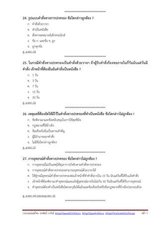 รวบรวมเผยแพรโดย ประพันธ เวารัมย http://pun2013.bth.cc http://pun9.bth.cc http://valrom2012.fix.gs หนา 7
**********************************
24. รูปแบบคําสั่งทางการปกครอง ข้อใดกล่าวถูกต้อง ?
ก. คําสั่งด้วยวาจา
ข. ทําเป็นหนังสือ
ค. สั่งทางจดหมายอิเล็กทรอนิกส์
ง. ข้อ ก. และข้อ ข. ถูก
จ. ถูกทุกข้อ
ดู มาตรา 34
**********************************
25. ในกรณีคําสั่งทางปกครองเป็นคําสั่งด้วยวาจา ถ้าผู้รับคําสั่งร้องขอภายในกี่วันนับแต่วันมี
คําสั่ง เจ้าหน้าที่ต้องยืนยันคําสั่งเป็นหนังสือ ?
ก. 1 วัน
ข. 3 วัน
ค. 7 วัน
ง. 15 วัน
จ. 30 วัน
ดู มาตรา 35
*********************************
26. เหตุผลที่ต้องจัดให้มีไว้ในคําสั่งทางปกครองที่ทําเป็นหนังสือ ข้อใดกล่าวไม่ถูกต้อง ?
ก. ข้อพิจาณาและข้อสนับสนุนในการใช้ดุลพินิจ
ข. กฎหมายที่ใช้อ้างอิง
ค. ข้อเท็จจริงอันเป็นสาระสําคัญ
ง. ผู้มีอํานาจออกคําสั่ง
จ. ไม่มีข้อใดกล่าวถูกต้อง
ดู มาตรา 37
*********************************
27. การอุทธรณ์คําสั่งทางปกครอง ข้อใดกล่าวไม่ถูกต้อง ?
ก. การอุทธรณ์ไม่เป็นเหตุให้ทุเลาการบังคับตามคําสั่งทางปกครอง
ข. การอุทธรณ์คําสั่งทางปกครองสามารถอุทธรณ์ด้วยวาจาได้
ค. ให้คู่กรณีอุทธรณ์คําสั่งทางปกครองต่อเจ้าหน้าที่ทําคําสั่งภายใน 15 วัน นับแต่วันที่ได้รับแจ้งคําสั่ง
ง. เจ้าหน้าที่ต้องพิจาณาคําอุทธรณ์และแจ้งผู้อุทธรณ์ภายในไม่เกิน 30 วันนับแต่วันที่ได้รับการอุทธรณ์
จ. คําอุทธรณ์ต้องทําเป็นหนังสือโดยระบุข้อโต้แย้งและข้อเท็จจริงหรือข้อกฎหมายที่อ้างอิงประกอบด้วย
ดู มาตรา 44 ประกอบมาตรา 45
*********************************
 