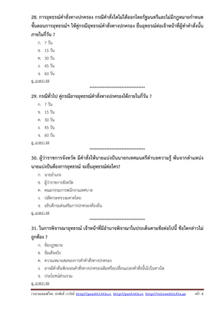 รวบรวมเผยแพรโดย ประพันธ เวารัมย http://pun2013.bth.cc http://pun9.bth.cc http://valrom2012.fix.gs หนา 8
28. การอุทธรณ์คําสั่งทางปกครอง กรณีคําสั่งใดไม่ได้ออกโดยรัฐมนตรีและไม่มีกฎหมายกําหนด
ขั้นตอนการอุทธรณ์ฯ ให้คู่กรณีอุทธรณ์คําสั่งทางปกครอง ยื่นอุทธรณ์ต่อเจ้าหน้าที่ผู้ทําคําสั่งนั้น
ภายในกี่วัน ?
ก. 7 วัน
ข. 15 วัน
ค. 30 วัน
ง. 45 วัน
จ. 60 วัน
ดู มาตรา 44
*********************************
29. กรณีทั่วไป คู่กรณีอาจอุทธรณ์คําสั่งทางปกครองได้ภายในกี่วัน ?
ก. 7 วัน
ข. 15 วัน
ค. 30 วัน
ง. 45 วัน
จ. 60 วัน
ดู มาตรา 44
*********************************
30. ผู้ว่าราชการจังหวัด มีคําสั่งให้นายแบ่งปันนายกเทศมนตรีตําบลความรู้ พ้นจากตําแหน่ง
นายแบ่งปันต้องการอุทธรณ์ จะยื่นอุทธรณ์ต่อใคร?
ก. นายอําเภอ
ข. ผู้ว่าราชการจังหวัด
ค. คณะกรรมการพนักงานเทศบาล
ง. ปลัดกระทรวงมหาดไทย
จ. อธิบดีกรมส่งเสริมการปกครองท้องถิ่น
ดู มาตรา 44
*********************************
31. ในการพิจารณาอุทธรณ์ เจ้าหน้าที่มีอํานาจพิจาณาในประเด็นตามข้อต่อไปนี้ ข้อใดกล่าวไม่
ถูกต้อง ?
ก. ข้อกฎหมาย
ข. ข้อเท็จจริง
ค. ความเหมาะสมของการทําคําสั่งทางปกครอง
ง. อาจมีคําสั่งเพิกถอนคําสั่งทางปกครองเดิมหรือเปลี่ยนแปลงคําสั่งนั้นไปในทางใด
จ. ประโยชน์ส่วนรวม
ดู มาตรา 46
 