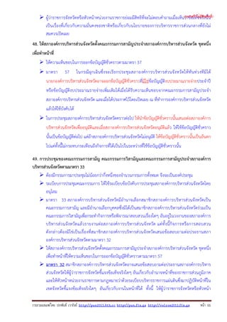 รวบรวมเผยแพรโดย ประพันธ เวารัมย http://pun2013.bth.cc http://pun.fix.gs http://valrom2012.fix.gs หนา 11
ผู้ว่าราชการจังหวัดหรือหัวหน้าหน่วยงานราชการย่อมมีสิทธิที่จะไม่ตอบคําถามเมื่อเห็นว่าข้อเท็จจริงนั้น
เป็นเรื่องที่เกี่ยวกับความมั่นคงของชาติหรือเกี่ยวกับนโยบายของการบริหารราชการส่วนกลางที่ยังไม่
สมควรเปิดเผย
48. ให้สภาองค์การบริหารส่วนจังหวัดตั้งคณะกรรมการสามัญประจําสภาองค์การบริหารส่วนจังหวัด ชุดหนึ่ง
เพื่อทําหน้าที่
ให้ความเห็นชอบในการออกข้อบัญญัติชั่วคราวตามมาตรา 57
มาตรา 57 ในกรณีฉุกเฉินซึ่งจะเรียกประชุมสภาองค์การบริหารส่วนจังหวัดให้ทันท่วงทีมิได้
นายกองค์การบริหารส่วนจังหวัดอาจออกข้อบัญญัติชั่วคราวที่มิใช่ข้อบัญญัติงบประมาณรายจ่ายประจําปี
หรือข้อบัญญัติงบประมาณรายจ่ายเพิ่มเติมได้เมื่อได้รับความเห็นชอบจากคณะกรรมการสามัญประจํา
สภาองค์การบริหารส่วนจังหวัด และเมื่อได้ประกาศไว้โดยเปิดเผย ณ ที่ทําการองค์การบริหารส่วนจังหวัด
แล้วให้ใช้บังคับได้
ในการประชุมสภาองค์การบริหารส่วนจังหวัดคราวต่อไป ให้นําข้อบัญญัติชั่วคราวนั้นเสนอต่อสภาองค์การ
บริหารส่วนจังหวัดเพื่ออนุมัติและเมื่อสภาองค์การบริหารส่วนจังหวัดอนุมัติแล้ว ให้ใช้ข้อบัญญัติชั่วคราว
นั้นเป็นข้อบัญญัติต่อไป แต่ถ้าสภาองค์การบริหารส่วนจังหวัดไม่อนุมัติ ให้ข้อบัญญัติชั่วคราวนั้นเป็นอันตก
ไปแต่ทั้งนี้ไม่กระทบกระเทือนถึงกิจการที่ได้เป็นไปในระหว่างที่ใช้ข้อบัญญัติชั่วคราวนั้น
49. การประชุมของคณะกรรมการสามัญ คณะกรรมการวิสามัญและคณะกรรมการสามัญประจําสภาองค์การ
บริหารส่วนจังหวัดตามมาตรา 33
ต้องมีกรรมการมาประชุมไม่น้อยกว่ากึ่งหนึ่งของจํานวนกรรมการทั้งหมด จึงจะเป็นองค์ประชุม
ระเบียบการประชุมคณะกรรมการ ให้ใช้ระเบียบข้อบังคับการประชุมสภาองค์การบริหารส่วนจังหวัดโดย
อนุโลม
มาตรา 33 สภาองค์การบริหารส่วนจังหวัดมีอํานาจเลือกสมาชิกสภาองค์การบริหารส่วนจังหวัดเป็น
คณะกรรมการสามัญ และมีอํานาจเลือกบุคคลซึ่งมิได้เป็นสมาชิกสภาองค์การบริหารส่วนจังหวัดร่วมเป็น
คณะกรรมการวิสามัญเพื่อกระทํากิจการหรือพิจารณาสอบสวนเรื่องใดๆ อันอยู่ในวงงานของสภาองค์การ
บริหารส่วนจังหวัดแล้วรายงานต่อสภาองค์การบริหารส่วนจังหวัด แต่ทั้งนี้กิจการหรือการสอบสวน
ดังกล่าวต้องมิใช่เป็นเรื่องที่สมาชิกสภาองค์การบริหารส่วนจังหวัดเสนอข้อสอบถามต่อประธานสภา
องค์การบริหารส่วนจังหวัดตามมาตรา 32
ให้สภาองค์การบริหารส่วนจังหวัดตั้งคณะกรรมการสามัญประจําสภาองค์การบริหารส่วนจังหวัด ชุดหนึ่ง
เพื่อทําหน้าที่ให้ความเห็นชอบในการออกข้อบัญญัติชั่วคราวตามมาตรา 57
มาตรา 32 สมาชิกสภาองค์การบริหารส่วนจังหวัดอาจเสนอข้อสอบถามต่อประธานสภาองค์การบริหาร
ส่วนจังหวัดให้ผู้ว่าราชการจังหวัดชี้แจงข้อเท็จจริงใดๆ อันเกี่ยวกับอํานาจหน้าที่ของราชการส่วนภูมิภาค
และให้หัวหน้าหน่วยงานราชการตามกฎหมายว่าด้วยระเบียบบริหารราชการแผ่นดินซึ่งมาปฏิบัติหน้าที่ใน
เขตจังหวัดชี้แจงข้อเท็จจริงใดๆ อันเกี่ยวกับงานในหน้าที่ได้ ทั้งนี้ ให้ผู้ว่าราชการจังหวัดหรือหัวหน้า
(แจกฟรี ไม่มีลิขสิทธิ์)
 