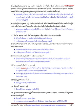 รวบรวมเผยแพรโดย ประพันธ เวารัมย http://pun2013.bth.cc http://pun.fix.gs http://valrom2012.fix.gs หนา 2
5. บทบัญญัติแห่งกฎหมาย กฎ ระเบียบ ข้อบังคับ มติ หรือคําสั่งใดที่อ้างถึงผู้ว่าราชการจังหวัดในฐานะ
ผู้ปกครองบังคับบัญชาข้าราชการส่วนจังหวัด ข้าราชการส่วนจังหวัด องค์การบริหารส่วนจังหวัด หรือสภา
จังหวัดให้ถือว่าบทบัญญัติแห่งกฎหมาย กฎ ระเบียบ ข้อบังคับ มติ หรือคําสั่งนั้นอ้างถึง
นายกองค์การบริหารส่วนจังหวัด ข้าราชการองค์การบริหารส่วนจังหวัด องค์การบริหารส่วนจังหวัด หรือ
สภาองค์การบริหารส่วนจังหวัด ตามพระราชบัญญัตินี้แล้วแต่กรณี ทั้งนี้ เท่าที่ไม่ขัดหรือแย้งกับบทบัญญัติ
แห่งพระราชบัญญัตินี้
6.บทบัญญัติแห่งกฎหมาย กฎ ระเบียบ ข้อบังคับ มติ หรือคําสั่งใดได้กําหนดให้เป็นอํานาจหน้าที่ของผู้ว่า
ราชการจังหวัดในฐานะผู้บริหารองค์การบริหารส่วนจังหวัดหรือหัวหน้าผู้บริหารท้องถิ่น ให้ถือว่า
นายกองค์การบริหารส่วนจังหวัดมีอํานาจหน้าที่เช่นว่านั้นเท่าที่รัฐมนตรีประกาศกําหนดใน
ราชกิจจานุเบกษา
7. “จังหวัด” หมายความว่า จังหวัดตามกฎหมายว่าด้วยระเบียบบริหารราชการแผ่นดิน
ให้รวมท้องที่หลายๆ อําเภอตั้งขึ้นเป็นจังหวัดมีฐานะเป็นนิติบุคคล
การตั้ง ยุบ และเปลี่ยนแปลงเขตจังหวัด ให้ตราเป็นพระราชบัญญัติ
8.“อําเภอ” หมายความว่า อําเภอตามกฎหมายว่าด้วยระเบียบบริหารราชการแผ่นดินและให้หมายความ
รวมถึงกิ่งอําเภอด้วย
ในจังหวัดหนึ่งให้มีหน่วยราชการบริหารรองจากจังหวัดเรียกว่าอําเภอ
การตั้ง ยุบ และเปลี่ยนเขตอําเภอ ให้ตราเป็นพระราชกฤษฎีกา
9.“ข้าราชการองค์การบริหารส่วนจังหวัด” หมายความว่า
ข้าราชการที่ปฏิบัติกิจการขององค์การบริหารส่วนจังหวัดและได้รับเงินเดือนโดยมีอัตราเงินเดือนและ
ตําแหน่งในงบประมาณที่องค์การบริหารส่วนจังหวัดกําหนดขึ้น
10.“ราชการส่วนท้องถิ่นอื่น” หมายความว่า
เทศบาล สุขาภิบาล องค์การบริหารส่วนตําบล เมืองพัทยา กรุงเทพมหานคร และราชการส่วนท้องถิ่นอื่น
ที่มีกฎหมายจัดตั้งขึ้น นอกจากองค์การบริหารส่วนจังหวัด
*ปัจจุบันสุขาภิบาลไม่มีแล้ว เนื่องจากยกเลิกโดยพระราชบัญญัติเปลี่ยนแปลงฐานะของสุขาภิบาลเป็น
เทศบาล พ.ศ. 2542
11.“ข้อบัญญัติ” หมายความว่า
ข้อบัญญัติองค์การบริหารส่วนจังหวัด
12.“รัฐมนตรี” หมายความว่า
รัฐมนตรีผู้รักษาการตามพระราชบัญญัตินี้
13. ผู้รักษาการตามพระราชบัญญัตินี้ และให้มีอํานาจออกกฎกระทรวง ประกาศ และระเบียบเพื่อปฏิบัติการ
ตามพระราชบัญญัตินี้
รัฐมนตรีว่าการกระทรวงมหาดไทย
กฎกระทรวง ประกาศ และระเบียบนั้น เมื่อได้ประกาศในราชกิจจานุเบกษาแล้วให้ใช้บังคับได้
(แจกฟรี ไม่มีลิขสิทธิ์)
 