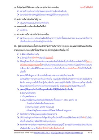 รวบรวมเผยแพรโดย ประพันธ เวารัมย http://pun2013.bth.cc http://pun.fix.gs http://valrom2012.fix.gs หนา 3
14. ในจังหวัดหนึ่งให้มีองค์การบริหารส่วนจังหวัดประกอบด้วย
สภาองค์การบริหารส่วนจังหวัดและนายกองค์การบริหารส่วนจังหวัด
มีอํานาจหน้าที่ตามที่บัญญัติไว้ในพระราชบัญญัตินี้หรือตามกฎหมายอื่น
15. องค์การบริหารส่วนจังหวัดมีฐานะ
เป็นนิติบุคคลและเป็นราชการส่วนท้องถิ่น
16. เขตขององค์การบริหารส่วนจังหวัดได้แก่
เขตจังหวัด
17. สภาองค์การบริหารส่วนจังหวัดประกอบด้วย
สมาชิกสภาองค์การบริหารส่วนจังหวัดซึ่งมาจากการเลือกตั้งของประชาชนตามกฎหมายว่าด้วยการ
เลือกตั้งสมาชิกสภาท้องถิ่นหรือผู้บริหารท้องถิ่น
18. ผู้มีสิทธิสมัครรับเลือกตั้งเป็นสมาชิกสภาองค์การบริหารส่วนจังหวัด ต้องมีคุณสมบัติมีลักษณะต้องห้าม
ตามกฎหมายว่าด้วยการเลือกตั้งสมาชิกสภาท้องถิ่นหรือผู้บริหารท้องถิ่น ดังนี้
1. มีสัญชาติไทยโดยการเกิด
2. มีอายุไม่ต่ํากว่ายี่สิบห้าปีบริบูรณ์ในวันเลือกตั้ง
มีชื่ออยู่ในทะเบียนบ้านในเขตองค์กรปกครองส่วนท้องถิ่นที่สมัครรับเลือกตั้งเป็นเวลาติดต่อกันไม่น้อยกว่า
หนึ่งปีนับถึงวันสมัครรับเลือกตั้ง หรือได้เสียภาษีตามกฎหมายว่าด้วยภาษีโรงเรือน และที่ดินหรือกฎหมาย
ว่าด้วยภาษีบํารุงท้องที่ให้กับองค์กรปกครองส่วนท้องถิ่นนั้นเป็นเวลาติดต่อกันสามปีนับถึงปีที่สมัครรับ
เลือกตั้ง
คุณสมบัติอื่นที่กฎหมายว่าด้วยการจัดตั้งองค์กรปกครองส่วนท้องถิ่นกําหนด คือ
ไม่เป็นผู้ที่พ้นจากตําแหน่งสมาชิกสภาท้องถิ่น คณะผู้บริหารท้องถิ่นหรือผู้บริหารท้องถิ่น รองผู้บริหาร
ท้องถิ่น เลขานุการหรือที่ปรึกษาผู้บริหารท้องถิ่น เพราะเหตุมีส่วนได้เสีย ไม่ว่าทางตรงหรือทางอ้อมใน
สัญญาหรือกิจการที่กระทํากับองค์กรปกครองส่วนท้องถิ่น ยังไม่ถึงห้าปีนับถึงวันสมัครรับเลือกตั้ง
บุคคลผู้มีลักษณะดังต่อไปนี้เป็นบุคคลต้องห้ามมิให้ใช้สิทธิสมัครรับเลือกตั้ง
1. ติดยาเสพติดให้โทษ
2. เป็นบุคคลล้มละลาย
3. เป็นบุคคลผู้มีลักษณะต้องห้ามมิให้ใช้สิทธิเลือกตั้งตามมาตรา 34 (1) (2) หรือ (3)
1.วิกลจริต หรือจิตฟั่นเฟือนไม่สมประกอบ
2.เป็นภิกษุ สามเณร นักพรต หรือนักบวช
3. ต้องคุมขังอยู่โดยหมายของศาลหรือโดยคําสั่งที่ชอบด้วยกฎหมาย
ต้องคําพิพากษาให้จําคุกและถูกคุมขังอยู่โดยหมายศาล
ได้รับโทษจําคุกโดยคําพิพากษาถึงที่สุดให้จําคุกตั้งแต่สองปีขึ้นไป และได้พ้นโทษมายังไม่ถึงห้าปีนับถึงวัน
เลือกตั้ง เว้นแต่ในความผิดอันได้กระทําโดยประมาท
ต้องคําพิพากษาถึงที่สุดว่ากระทําความผิดตามพระราชบัญญัตินี้ ไม่ว่าจะได้รับโทษหรือไม่ โดยได้พ้นโทษ
หรือต้องคําพิพากษามายังไม่ถึงห้าปีนับถึงวันเลือกตั้งแล้วแต่กรณี
(แจกฟรี ไม่มีลิขสิทธิ์)
 