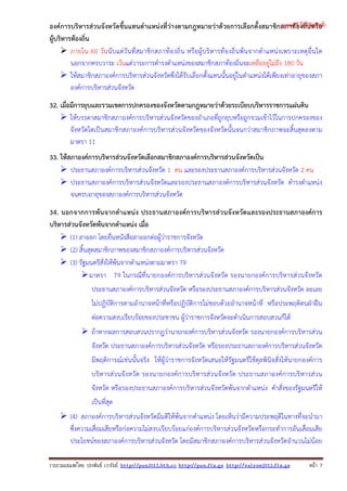 รวบรวมเผยแพรโดย ประพันธ เวารัมย http://pun2013.bth.cc http://pun.fix.gs http://valrom2012.fix.gs หนา 7
องค์การบริหารส่วนจังหวัดขึ้นแทนตําแหน่งที่ว่างตามกฎหมายว่าด้วยการเลือกตั้งสมาชิกสภาท้องถิ่นหรือ
ผู้บริหารท้องถิ่น
ภายใน 60 วันนับแต่วันที่สมาชิกสภาท้องถิ่น หรือผู้บริหารท้องถิ่นพ้นจากตําแหน่งเพราะเหตุอื่นใด
นอกจากครบวาระ เว้นแต่วาระการดํารงตําแหน่งของสมาชิกสภาท้องถิ่นจะเหลืออยู่ไม่ถึง 180 วัน
ให้สมาชิกสภาองค์การบริหารส่วนจังหวัดซึ่งได้รับเลือกตั้งแทนนั้นอยู่ในตําแหน่งได้เพียงเท่าอายุของสภา
องค์การบริหารส่วนจังหวัด
32. เมื่อมีการยุบและรวมเขตการปกครองของจังหวัดตามกฎหมายว่าด้วยระเบียบบริหารราชการแผ่นดิน
ให้บรรดาสมาชิกสภาองค์การบริหารส่วนจังหวัดของอําเภอที่ถูกยุบหรือถูกรวมเข้าไว้ในการปกครองของ
จังหวัดใดเป็นสมาชิกสภาองค์การบริหารส่วนจังหวัดของจังหวัดนั้นจนกว่าสมาชิกภาพจะสิ้นสุดลงตาม
มาตรา 11
33. ให้สภาองค์การบริหารส่วนจังหวัดเลือกสมาชิกสภาองค์การบริหารส่วนจังหวัดเป็น
ประธานสภาองค์การบริหารส่วนจังหวัด 1 คน และรองประธานสภาองค์การบริหารส่วนจังหวัด 2 คน
ประธานสภาองค์การบริหารส่วนจังหวัดและรองประธานสภาองค์การบริหารส่วนจังหวัด ดํารงตําแหน่ง
จนครบอายุของสภาองค์การบริหารส่วนจังหวัด
34. นอกจากการพ้นจากตําแหน่ง ประธานสภาองค์การบริหารส่วนจังหวัดและรองประธานสภาองค์การ
บริหารส่วนจังหวัดพ้นจากตําแหน่ง เมื่อ
(1) ลาออก โดยยื่นหนังสือลาออกต่อผู้ว่าราชการจังหวัด
(2) สิ้นสุดสมาชิกภาพของสมาชิกสภาองค์การบริหารส่วนจังหวัด
(3) รัฐมนตรีสั่งให้พ้นจากตําแหน่งตามมาตรา 79
มาตรา 79 ในกรณีที่นายกองค์การบริหารส่วนจังหวัด รองนายกองค์การบริหารส่วนจังหวัด
ประธานสภาองค์การบริหารส่วนจังหวัด หรือรองประธานสภาองค์การบริหารส่วนจังหวัด ละเลย
ไม่ปฏิบัติการตามอํานาจหน้าที่หรือปฏิบัติการไม่ชอบด้วยอํานาจหน้าที่ หรือประพฤติตนฝ่าฝืน
ต่อความสงบเรียบร้อยของประชาชน ผู้ว่าราชการจังหวัดจะดําเนินการสอบสวนก็ได้
ถ้าหากผลการสอบสวนปรากฏว่านายกองค์การบริหารส่วนจังหวัด รองนายกองค์การบริหารส่วน
จังหวัด ประธานสภาองค์การบริหารส่วนจังหวัด หรือรองประธานสภาองค์การบริหารส่วนจังหวัด
มีพฤติการณ์เช่นนั้นจริง ให้ผู้ว่าราชการจังหวัดเสนอให้รัฐมนตรีใช้ดุลพินิจสั่งให้นายกองค์การ
บริหารส่วนจังหวัด รองนายกองค์การบริหารส่วนจังหวัด ประธานสภาองค์การบริหารส่วน
จังหวัด หรือรองประธานสภาองค์การบริหารส่วนจังหวัดพ้นจากตําแหน่ง คําสั่งของรัฐมนตรีให้
เป็นที่สุด
(4) สภาองค์การบริหารส่วนจังหวัดมีมติให้พ้นจากตําแหน่ง โดยเห็นว่ามีความประพฤติในทางที่จะนํามา
ซึ่งความเสื่อมเสียหรือก่อความไม่สงบเรียบร้อยแก่องค์การบริหารส่วนจังหวัดหรือกระทําการอันเสื่อมเสีย
ประโยชน์ของสภาองค์การบริหารส่วนจังหวัด โดยมีสมาชิกสภาองค์การบริหารส่วนจังหวัดจํานวนไม่น้อย
(แจกฟรี ไม่มีลิขสิทธิ์)
 
