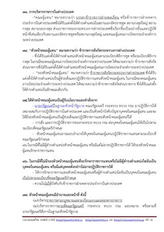 รวบรวมเผยแพรโดย ประพันธ เวารัมย http://pun2013.bth.cc http://pun9.bth.cc และ http://valrom2012.fix.gs หนา 21
73. การบริหารราชการในต่างประเทศ
-“คณะผู้แทน” หมายความว่า บรรดาข้าราชการฝ่ายพลเรือน หรือข้าราชการฝ่ายทหาร
ประจําการในต่างประเทศซึ่งได้รับแต่งตั้งให้ดํารงตําแหน่งในสถานเอกอัครราชทูต สถานกงสุลใหญ่ สถาน
กงสุล สถานรองกงสุล ส่วนราชการของกระทรวงการต่างประเทศซึ่งเรียกชื่อเป็นอย่างอื่นและปฏิบัติ
หน้าที่เช่นเดียวกับสถานเอกอัครราชทูตหรือสถานกงสุลใหญ่ และคณะผู้แทนถาวรไทยประจําองค์การ
ระหว่างประเทศ
74. “หัวหน้าคณะผู้แทน” หมายความว่า ข้าราชการสังกัดกระทรวงการต่างประเทศ
- ซึ่งได้รับแต่งตั้งให้ดํารงตําแหน่งหัวหน้าคณะผู้แทนตามระเบียบพิธีการทูต หรือระเบียบพิธีการ
กงสุล ในกรณีของคณะผู้แทนถาวรไทยประจําองค์การระหว่างประเทศ ให้หมายความว่า ข้าราชการสังกัด
ส่วนราชการซึ่งได้รับแต่งตั้งให้ดํารงตําแหน่งหัวหน้าคณะผู้แทนถาวรไทยประจําองค์การระหว่างประเทศ
- “รองหัวหน้าคณะผู้แทน” หมายความว่า ข้าราชการสังกัดกระทรวงการต่างประเทศ ซึ่งได้รับ
แต่งตั้งให้ดํารงตําแหน่งเป็นผู้ช่วยสั่งและปฏิบัติราชการแทนหัวหน้าคณะผู้แทน ในกรณีของคณะผู้แทน
ถาวรไทยประจําองค์การระหว่างประเทศ ให้หมายความว่าข้าราชการสังกัดส่วนราชการ ซึ่งได้รับแต่งตั้ง
ให้ดํารงตําแหน่งในลักษณะเดียวกัน
75.ให้หัวหน้าคณะผู้แทนเป็นผู้รับนโยบายและคําสั่งจาก
- นายกรัฐมนตรีในฐานะหัวหน้ารัฐบาล คณะรัฐมนตรี กระทรวง ทบวง กรม มาปฏิบัติการให้
เหมาะสมกับการปฏิบัติราชการในต่างประเทศ และเป็นหัวหน้าบังคับบัญชาบุคคลในคณะผู้แทน และจะ
ให้มีรองหัวหน้าคณะผู้แทนเป็นผู้ช่วยสั่งและปฏิบัติราชการแทนหัวหน้าคณะผู้แทนก็ได้
- การสั่ง และการปฏิบัติราชการของกระทรวง ทบวง กรม ต่อบุคคลในคณะผู้แทนให้เป็นไปตาม
ระเบียบที่คณะรัฐมนตรีกําหนด
- หัวหน้าคณะผู้แทนอาจมอบอํานาจให้บุคคลในคณะผู้แทนปฏิบัติราชการแทนตามระเบียบที่
คณะรัฐมนตรีกําหนด
76.ในกรณีที่ไม่มีผู้ดํารงตําแหน่งหัวหน้าคณะผู้แทน หรือมีแต่ไม่อาจปฏิบัติราชการได้ ให้รองหัวหน้าคณะ
ผู้แทนรักษาราชการแทน
76. ในกรณีที่ไม่มีรองหัวหน้าคณะผู้แทนที่จะรักษาราชการแทนหรือไม่มีผู้ดํารงตําแหน่งใดอันเป็น
บุคคลในคณะผู้แทน หรือมีแต่บุคคลดังกล่าวไม่อาจปฏิบัติราชการได้
- ให้การรักษาราชการแทนหัวหน้าคณะผู้แทนหรือผู้ดํารงตําแหน่งใดอันเป็นบุคคลในคณะผู้แทน
เป็นไปตามระเบียบที่คณะรัฐมนตรีกําหนด
- ความในไม่ใช้บังคับกับข้าราชการฝ่ายทหารประจําการในต่างประเทศ
77. หัวหน้าคณะผู้แทนมีอํานาจและหน้าที่ ดังนี้
-(๑)บริหารราชการตามกฎหมายและระเบียบแบบแผนของทางราชการ
-(๒)บริหารราชการตามที่คณะรัฐมนตรี กระทรวง ทบวง กรม มอบหมาย หรือตามที่
นายกรัฐมนตรีสั่งการในฐานะหัวหน้ารัฐบาล
 