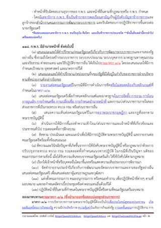 รวบรวมเผยแพรโดย ประพันธ เวารัมย http://pun2013.bth.cc http://pun9.bth.cc และ http://valrom2012.fix.gs หนา 36
- ทําหน้าที่รับผิดชอบงานธุรการของ ก.พ.ร. และหน้าที่อื่นตามที่กฎหมายหรือ ก.พ.ร. กําหนด
- โดยมีเลขาธิการ ก.พ.ร. ซึ่งเป็นข้าราชการพลเรือนสามัญเป็นผู้บังคับบัญชาข้าราชการและ
ลูกจ้างของสํานักงานคณะกรรมการพัฒนาระบบราชการ และรับผิดชอบการปฏิบัติราชการขึ้นตรงต่อ
นายกรัฐมนตรี
*ข้อสอบเคยออกเลขาธิการ ก.พ.ร. คนปัจจุบัน คือใคร และเป็นข้าราชการประเภทใด **ดังนั้นสิ่งเหล่านี้ควรจําไป
เตรียมสอบน่ะครับ)
118. ก.พ.ร. มีอํานาจหน้าที่ ดังต่อไปนี้
(๑) เสนอแนะและให้คําปรึกษาแก่คณะรัฐมนตรีเกี่ยวกับการพัฒนาระบบราชการและงานของรัฐ
อย่างอื่น ซึ่งรวมถึงโครงสร้างระบบราชการ ระบบงบประมาณ ระบบบุคลากร มาตรฐานทางคุณธรรม
และจริยธรรม ค่าตอบแทน และวิธีปฏิบัติราชการอื่น ให้เป็นไปตามมาตรา ๓/๑ โดยจะเสนอแนะให้มีการ
กําหนดเป้าหมาย ยุทธศาสตร์ และมาตรการก็ได้
(๒) เสนอแนะและให้คําปรึกษาแก่หน่วยงานอื่นของรัฐที่มิได้อยู่ในกํากับของราชการฝ่ายบริหาร
ตามที่หน่วยงานดังกล่าวร้องขอ
(๓) รายงานต่อคณะรัฐมนตรีในกรณีที่มีการดําเนินการขัดหรือไม่สอดคล้องกับหลักเกณฑ์ที่
กําหนดในมาตรา ๓/๑
(๔) เสนอต่อคณะรัฐมนตรีเพื่อกําหนดหลักเกณฑ์และมาตรฐานในการจัดตั้ง การรวม การโอน
การยุบเลิก การกําหนดชื่อ การเปลี่ยนชื่อ การกําหนดอํานาจหน้าที่ และการแบ่งส่วนราชการภายในของ
ส่วนราชการที่เป็นกระทรวง ทบวง กรม หรือส่วนราชการอื่น
(๕) เสนอความเห็นต่อคณะรัฐมนตรีในการตราพระราชกฤษฎีกา และกฎที่ออกตาม
พระราชบัญญัตินี้
(๖) ดําเนินการให้มีการชี้แจงทําความเข้าใจแก่ส่วนราชการและเจ้าหน้าที่ที่เกี่ยวข้องและ
ประชาชนทั่วไป รวมตลอดทั้งการฝึกอบรม
(๗) ติดตาม ประเมินผล และแนะนําเพื่อให้มีการปฏิบัติตามพระราชบัญญัตินี้ และรายงานต่อ
คณะรัฐมนตรีพร้อมทั้งข้อเสนอแนะ
(๘) ตีความและวินิจฉัยปัญหาที่เกิดขึ้นจากการใช้บังคับพระราชบัญญัตินี้ หรือกฎหมายว่าด้วยการ
ปรับปรุงกระทรวง ทบวง กรม รวมตลอดทั้งกําหนดแนวทางปฏิบัติ ในกรณีที่เป็นปัญหา มติของ
คณะกรรมการตามข้อนี้ เมื่อได้รับความเห็นชอบจากคณะรัฐมนตรีแล้ว ให้ใช้บังคับได้ตามกฎหมาย
(๙) เรียกให้เจ้าหน้าที่หรือบุคคลอื่นใดมาชี้แจงหรือแสดงความเห็นประกอบการพิจารณา
(๑๐) จัดทํารายงานประจําปีเกี่ยวกับการพัฒนาและจัดระบบราชการและงานของรัฐอย่างอื่น
เสนอต่อคณะรัฐมนตรี เพื่อเสนอต่อสภาผู้แทนราษฎรและวุฒิสภา
(๑๑) แต่งตั้งคณะกรรมการ คณะอนุกรรมการ หรือคณะทํางาน เพื่อปฏิบัติหน้าที่ต่างๆ ตามที่
มอบหมาย และจะกําหนดอัตราเบี้ยประชุมหรือค่าตอบแทนอื่นด้วยก็ได้
(๑๒) ปฏิบัติหน้าที่อื่นตามที่กําหนดในพระราชบัญญัตินี้หรือตามที่คณะรัฐมนตรีมอบหมาย
ลองมาทบทวนตามมาตรา ๓/1 (ซึ่งนํามาออกข้อสอบบ่อยทุกส่วนราชการ)
มาตรา ๓/๑ การบริหารราชการตามพระราชบัญญัตินี้ต้องเป็นไปเพื่อประโยชน์สุขของประชาชน เกิด
ผลสัมฤทธิ์ต่อภารกิจของรัฐ ความมีประสิทธิภาพ ความคุ้มค่าในเชิงภารกิจแห่งรัฐ การลดขั้นตอนการปฏิบัติงาน การ
 