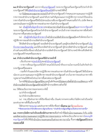 รวบรวมเผยแพรโดย ประพันธ เวารัมย http://pun2013.bth.cc http://pun9.bth.cc และ http://valrom2012.fix.gs หนา 7
24.สํานักนายกรัฐมนตรี นอกจากมีนายกรัฐมนตรี รองนายกรัฐมนตรีและรัฐมนตรีประจําสํานัก
นายกรัฐมนตรี ให้มีปลัดสํานักนายกรัฐมนตรีคนหนึ่งมีอํานาจหน้าที่ดังนี้
(๑) รับผิดชอบควบคุมราชการประจําในสํานักนายกรัฐมนตรี กําหนดแนวทางและแผนการปฏิบัติ
ราชการของสํานักนายกรัฐมนตรี และลําดับความสําคัญของแผนการปฏิบัติราชการประจําปีของส่วน
ราชการในสํานักนายกรัฐมนตรีให้เป็นไปตามนโยบายที่นายกรัฐมนตรีกําหนดรวมทั้งกํากับ เร่งรัด ติดตาม
และประเมินผลการปฏิบัติราชการของส่วนราชการในสํานักนายกรัฐมนตรี
(๒) เป็นผู้บังคับบัญชาข้าราชการของส่วนราชการในสํานักนายกรัฐมนตรีรองจากนายกรัฐมนตรี
รองนายกรัฐมนตรีและรัฐมนตรีประจําสํานักนายกรัฐมนตรี ยกเว้นข้าราชการของส่วนราชการซึ่งหัวหน้า
ส่วนราชการขึ้นตรงต่อนายกรัฐมนตรี
(๓) เป็นผู้บังคับบัญชาข้าราชการในสํานักงานปลัดสํานักนายกรัฐมนตรีและรับผิดชอบในการ
ปฏิบัติราชการของสํานักงานปลัดสํานักนายกรัฐมนตรี
ให้ปลัดสํานักนายกรัฐมนตรี รองปลัดสํานักนายกรัฐมนตรี และผู้ช่วยปลัดสํานักนายกรัฐมนตรี เป็น
ข้าราชการพลเรือนสามัญ และให้รองปลัดสํานักนายกรัฐมนตรี ผู้ช่วยปลัดสํานักนายกรัฐมนตรี และผู้
ดํารงตําแหน่งที่เรียกชื่ออย่างอื่นในสํานักงานปลัดสํานักนายกรัฐมนตรี มีอํานาจหน้าที่ตามที่ปลัดสํานัก
นายกรัฐมนตรีกําหนดหรือมอบหมาย
25. สํานักงานปลัดสํานักนายกรัฐมนตรีมีอํานาจหน้าที่
- เกี่ยวกับราชการประจําทั่วไปของสํานักนายกรัฐมนตรี
- ราชการที่คณะรัฐมนตรีมิได้กําหนดให้เป็นหน้าที่ของกรมใดกรมหนึ่งในสังกัดสํานัก
นายกรัฐมนตรีโดยเฉพาะ
- รวมทั้งกํากับและเร่งรัดการปฏิบัติราชการของส่วนราชการในสํานักนายกรัฐมนตรี ให้เป็นไปตาม
นโยบาย แนวทางและแผนการปฏิบัติราชการของสํานักนายกรัฐมนตรี ยกเว้นราชการของส่วนราชการซึ่ง
กฎหมายกําหนดให้หัวหน้าส่วนราชการขึ้นตรงต่อนายกรัฐมนตรี
ในกรณีที่สํานักนายกรัฐมนตรีมีทบวงอยู่ในสังกัดและยังไม่สมควรจัดตั้งสํานักงานปลัดทบวง จะให้
สํานักงานปลัดสํานักนายกรัฐมนตรีทําหน้าที่สํานักงานปลัดทบวงด้วยก็ได้
26. ให้จัดระเบียบราชการของกระทรวง ดังนี้
(๑) สํานักงานรัฐมนตรี
(๒) สํานักงานปลัดกระทรวง
(๓) กรม หรือส่วนราชการที่เรียกชื่ออย่างอื่น เว้นแต่บางกระทรวงเห็นว่าไม่มีความจําเป็นจะไม่
แยกส่วนราชการตั้งขึ้นเป็นกรมก็ได้
ให้ส่วนราชการตาม (๒) และส่วนราชการที่เรียกชื่ออย่างอื่นตาม (๓) มีฐานะเป็นกรม
**ข้อสอบออกบ่อย สํานักปลัดกระทรวง มีฐานะเป็นกรม * ส่วนสํานักงานรัฐมนตรีมีฐานะเป็นส่วนราชการเท่านั้น*
27. กระทรวงใดมีความจําเป็นจะต้องมีส่วนราชการเพื่อทําหน้าที่จัดทํานโยบายและแผน กํากับ เร่งรัด
และติดตามนโยบายและแผนการปฏิบัติราชการของกระทรวง จะจัดระเบียบบริหารราชการโดยอนุมัติ
คณะรัฐมนตรีเพื่อให้มีสํานักนโยบายและแผนเป็นส่วนราชการภายใน ขึ้นตรงต่อรัฐมนตรีว่าการ
กระทรวงก็ได้
 