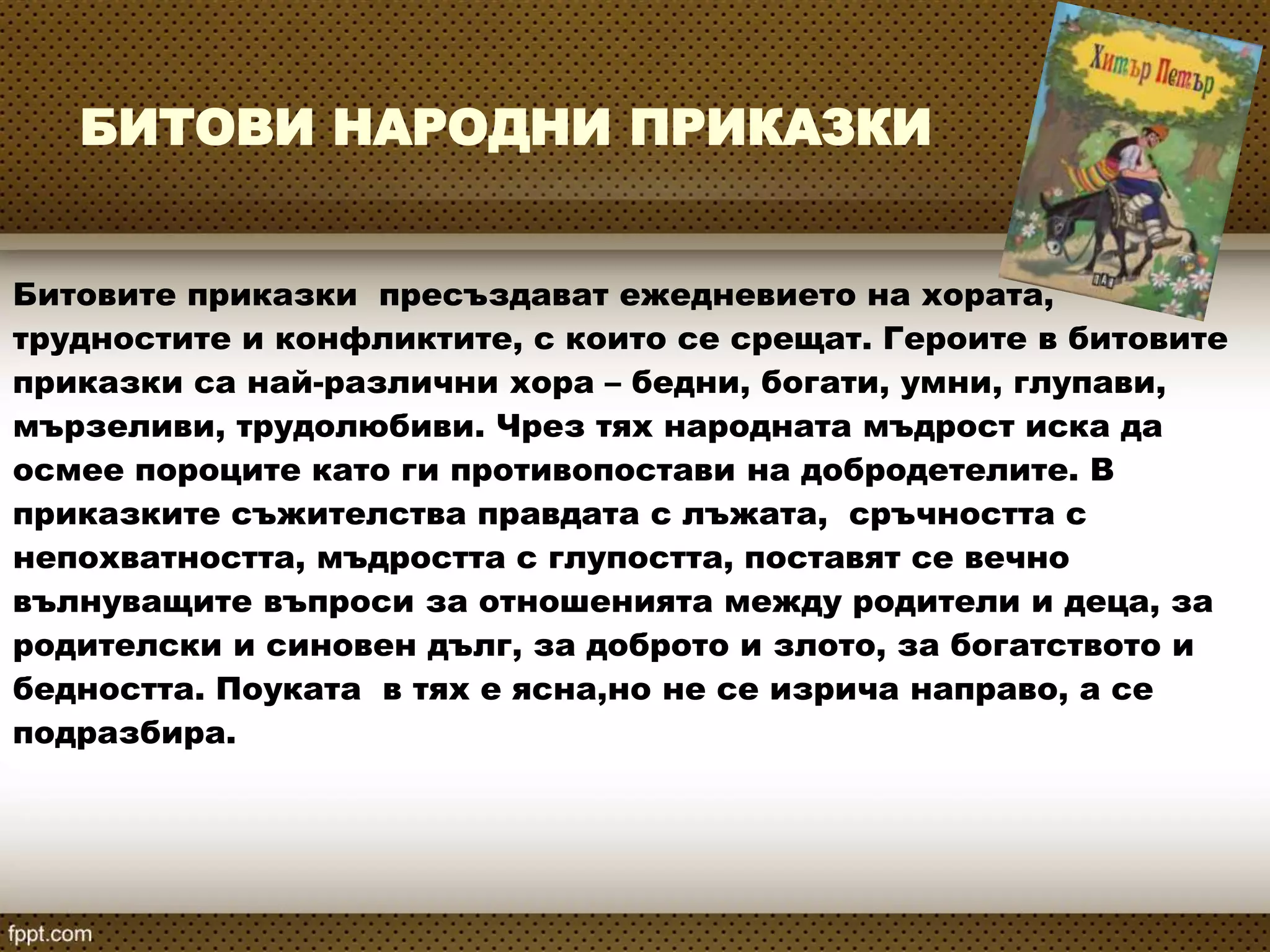 БИТОВИ НАРОДНИ ПРИКАЗКИ
Битовите приказки пресъздават ежедневието на хората,
трудностите и конфликтите, с които се срещат. Героите в битовите
приказки са най-различни хора – бедни, богати, умни, глупави,
мързеливи, трудолюбиви. Чрез тях народната мъдрост иска да
осмее пороците като ги противопостави на добродетелите. В
приказките съжителства правдата с лъжата, сръчността с
непохватността, мъдростта с глупостта, поставят се вечно
вълнуващите въпроси за отношенията между родители и деца, за
родителски и синовен дълг, за доброто и злото, за богатството и
бедността. Поуката в тях е ясна,но не се изрича направо, а се
подразбира.
 