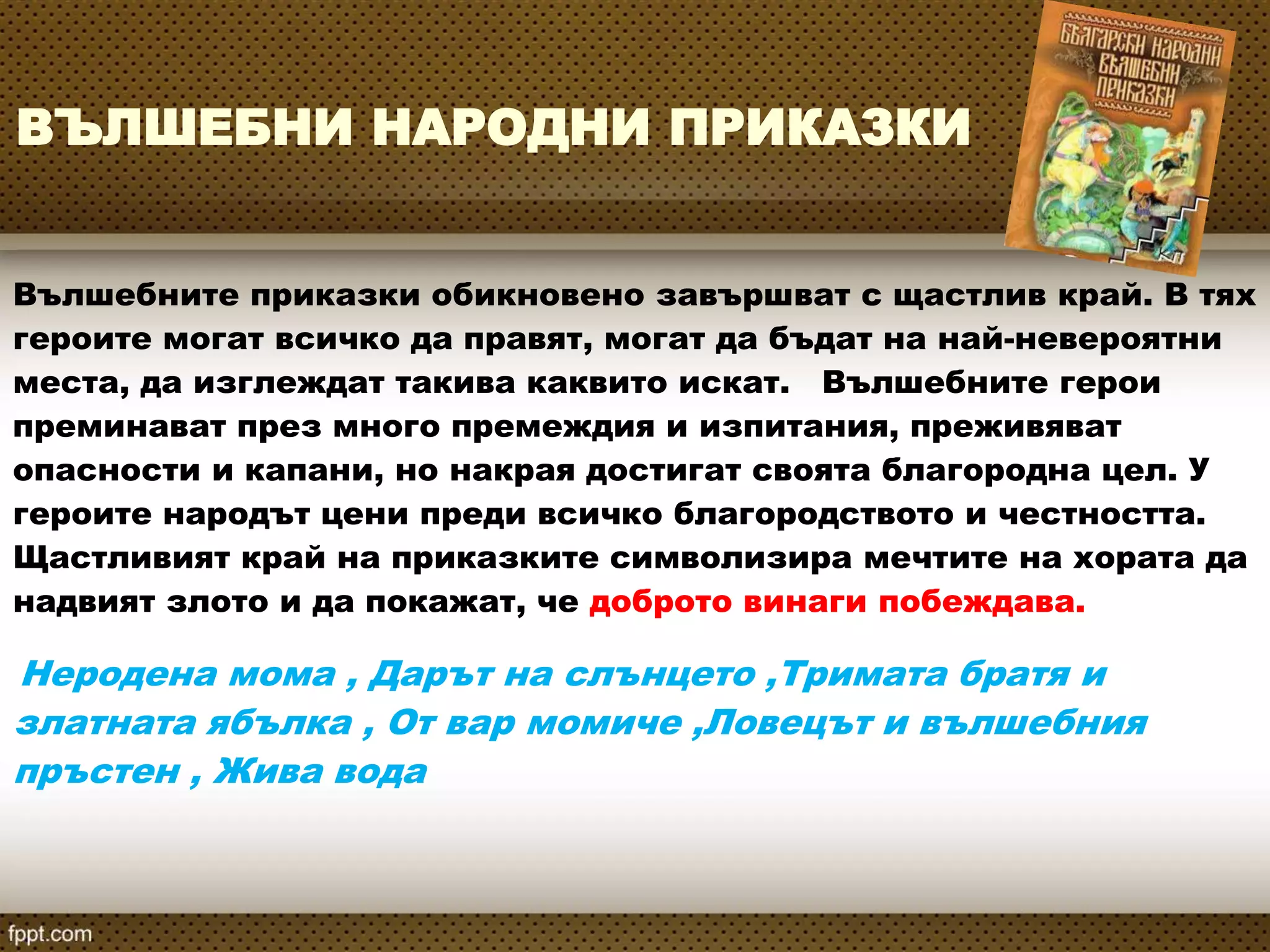 ВЪЛШЕБНИ НАРОДНИ ПРИКАЗКИ
Вълшебните приказки обикновено завършват с щастлив край. В тях
героите могат всичко да правят, могат да бъдат на най-невероятни
места, да изглеждат такива каквито искат. Вълшебните герои
преминават през много премеждия и изпитания, преживяват
опасности и капани, но накрая достигат своята благородна цел. У
героите народът цени преди всичко благородството и честността.
Щастливият край на приказките символизира мечтите на хората да
надвият злото и да покажат, че доброто винаги побеждава.
Неродена мома , Дарът на слънцето ,Тримата братя и
златната ябълка , От вар момиче ,Ловецът и вълшебния
пръстен , Жива вода
 