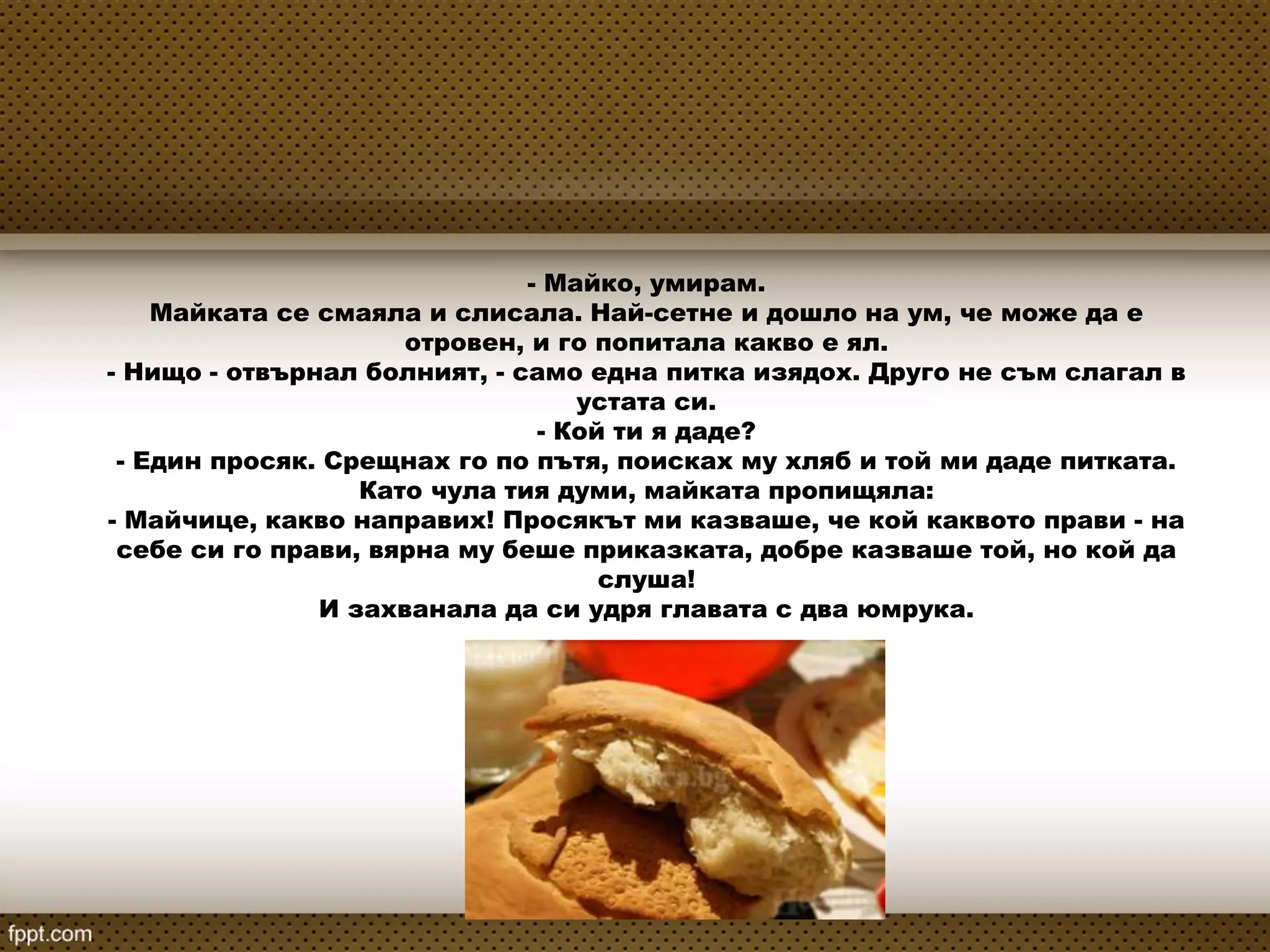 - Майко, умирам.
Майката се смаяла и слисала. Най-сетне и дошло на ум, че може да е
отровен, и го попитала какво е ял.
- Нищо - отвърнал болният, - само една питка изядох. Друго не съм слагал в
устата си.
- Кой ти я даде?
- Един просяк. Срещнах го по пътя, поисках му хляб и той ми даде питката.
Като чула тия думи, майката пропищяла:
- Майчице, какво направих! Просякът ми казваше, че кой каквото прави - на
себе си го прави, вярна му беше приказката, добре казваше той, но кой да
слуша!
И захванала да си удря главата с два юмрука.
 