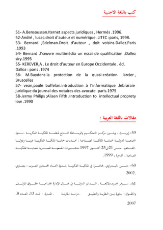 -51 A.Bensoussan.Iternet aspects juridiques , Hermés .1996.
52-André , lucac.droit d auteur et numérique .LITEC :paris, 1998.
-53 Bernard ,Edelman.Droit d auteur , doit voisins.Dallez.Paris
.1993
-54 Bernard .l uvre multimédia un essai de qualification .Dallez
siry.1995
55- KEREVER,A . Le droit d auteur en Europe Occidentale . éd.
Dalloz : paris .1974
-56 M.Buydens.la protection de la quasi-création .larcier ,
Bruscelles
57- vean,paule buffelan.introduction à l informatique .lebraraie
juridique du journal des notaires des avocate .paris.1975
58-Jermy Philips ;Alisen Fifth .Introduction to intellectual proprety
low .1990
:
59-..
:
..21231997.
:1999.
60-..:
.2002
61-.
138
2007
 