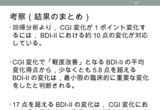 考察（結果のまとめ）
• 回帰分析より， CGI 変化が 1 ポイント変化す
るには， BDI-II における約 10 点の変化が対応
している。
• CGI 変化で「軽度改善」となる BDI-II の平均
変化得点から，少なくとも 5.8 点を超える
BDI-II の変化は，最小限の臨床的に重要な変化
をしたと判断される。
• 17 点を超える BDI-II の変化は， CGI 変化にお
12
 