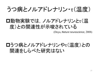 うつ病とノルアドレナリン・τ（温度）
動物実験では，ノルアドレナリンとτ（温
度）との関連性が示唆されている
(Doya, Nature neuroscience, 2008)
うつ病とノルアドレナリンやτ（温度）との
関連をしらべた研究はない
27
 