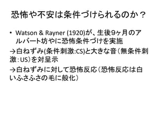恐怖や不安は条件づけられるのか？
• Watson & Rayner (1920)が、生後９ヶ月のア
ルバート坊やに恐怖条件づけを実施
→白ねずみ(条件刺激:CS)と大きな音（無条件刺
激：US）を対呈示
→白ねずみに対して恐怖反応（恐怖反応は...