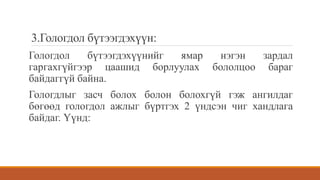 3.Гологдол бүтээгдэхүүн:
Гологдол бүтээгдэхүүнийг ямар нэгэн зардал
гаргахгүйгээр цаашид борлуулах бололцоо бараг
байдаггүй байна.
Гологдлыг засч болох болон болохгүй гэж ангилдаг
бөгөөд гологдол ажлыг бүртгэх 2 үндсэн чиг хандлага
байдаг. Үүнд:
 
