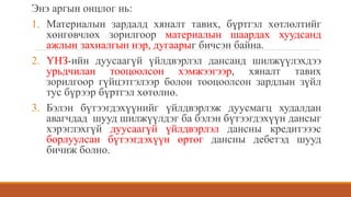 Энэ аргын онцлог нь:
1. Материалын зардалд хяналт тавих, бүртгэл хөтлөлтийг
хөнгөвчлөх зорилгоор материалын шаардах хуудсанд
ажлын захиалгын нэр, дугаарыг бичсэн байна.
2. ҮНЗ-ийн дуусаагүй үйлдвэрлэл дансанд шилжүүлэхдээ
урьдчилан тооцоолсон хэмжээгээр, хяналт тавих
зорилгоор гүйцэтгэлээр болон тооцоолсон зардлын зүйл
тус бүрээр бүртгэл хөтөлнө.
3. Бэлэн бүтээгдэхүүнийг үйлдвэрлэж дуусмагц худалдан
авагчдад шууд шилжүүлдэг ба бэлэн бүтээгдэхүүн дансыг
хэрэглэхгүй дуусаагүй үйлдвэрлэл дансны кредитэээс
борлуулсан бүтээгдэхүүн өртөг дансны дебетэд шууд
бичиж болно.
 