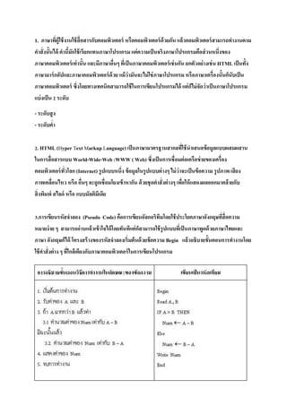 KRIT RUTTANAPUJUK M5/2 No:11
ทดสอบกลางภาค
1. ภาษาที่ผู้ใช้งานใช้สื่อสารกับคอมพิวเตอร์ หรือคอมพิวเตอร์ด้วยกัน แล้วคอมพิวเตอร์สามารถทางานตาม
คาสั่งนั้นได้ คานี้มักใช้เรียกแทนภาษาโปรแกรม แต่ความเป็นจริงภาษาโปรแกรมคือส่วนหนึ่งของ
ภาษาคอมพิวเตอร์เท่านั้น และมีภาษาอื่นๆ ที่เป็นภาษาคอมพิวเตอร์เช่นกัน ยกตัวอย่างเช่น HTML เป็นทั้ง
ภาษามาร์กอัปและภาษาคอมพิวเตอร์ด้วย แม้ว่ามันจะไม่ใช่ภาษาโปรแกรม หรือภาษาเครื่องนั้นก็นับเป็น
ภาษาคอมพิวเตอร์ ซึ่งโดยทางเทคนิคสามารถใช้ในการเขียนโปรแกรมได้ แต่ก็ไม่จัดว่าเป็นภาษาโปรแกรม
แบ่งเป็น 2 ระดับ- ระดับสูง – ระดับต่า
2. HTML (Hyper Text Markup Language) เป็นภาษามาตรฐานสากลที่ใช้นาเสนอข้อมูลแบบผสมผสาน
ในการสื่อสารแบบ World-Wide-Web :WWW ( Web) ซึ่งเป็นการเชื่อมต่อเครือข่ายของเครื่อง
คอมพิวเตอร์ทั่วโลก (Internet) รูปแบบหนึ่ง ข้อมูลในรูปแบบต่างๆ ไม่ว่าจะเป็นข้อความ รูปภาพ เสียง
ภาพเคลื่อนไหว หรือ อื่นๆ จะถูกเชื่อมโยงเข้าหากัน ด้วยชุดคาสั่งต่างๆ เพื่อให้แสดงผลออกมาคล้ายกับ
สิ่งพิมพ์ สไลด์ หรือ แบบมัลติมีเดีย
3.การเขียนรหัสจาลอง (Pseudo Code) คือการเขียนอัลกอริทึมโดยใช้ประโยคภาษาอังกฤษที่สื่อความ
หมายง่าย ๆ สามารถอ่านแล้วเข้าใจได้โดยทันทีแต่ก็สามารถใช้รูปแบบที่เป็นภาษาพูดด้วยภาษาไทยและ
ภาษา อังกฤษก็ได้ โครงสร้างของรหัสจาลองเริ่มต้นด้วยข้อความ Begin แล้วอธิบายขั้นตอนการทางานโดย
ใช้คาสั่งต่าง ๆ ที่ใกล้เคียงกับภาษาคอมพิวเตอร์ในการเขียนโปรแกรม
 