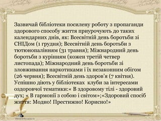 Зазвичай бібліотеки посилену роботу з пропаганди
здорового способу життя приурочують до таких
календарних днів, як: Всесвітній день боротьби зі
СНІДом (1 грудня); Всесвітній день боротьби з
тютюнопалінням (31 травня); Міжнародний день
боротьби з курінням (кожен третій четвер
листопада); Міжнародний день боротьби зі
зловживання наркотиками і їх незаконним обігом
(26 червня); Всесвітній день здоров’я (7 квітня).
Успішно діють у бібліотеках клуби за інтересами
оздоровчої тематики:« В здоровому тілі - здоровий
дух; « В гармонії з собою і світом»;«Здоровий спосіб
життя: Модно! Престижно! Корисно!»
 