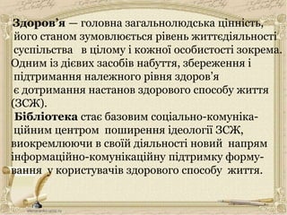 Здоров’я — головна загальнолюдська цінність,
його станом зумовлюється рівень життєдіяльності
суспільства в цілому і кожної особистості зокрема.
Одним із дієвих засобів набуття, збереження і
підтримання належного рівня здоров’я
є дотримання настанов здорового способу життя
(ЗСЖ).
Бібліотека стає базовим соціально-комуніка-
ційним центром поширення ідеології ЗСЖ,
виокремлюючи в своїй діяльності новий напрям
інформаційно-комунікаційну підтримку форму-
вання у користувачів здорового способу життя.
 