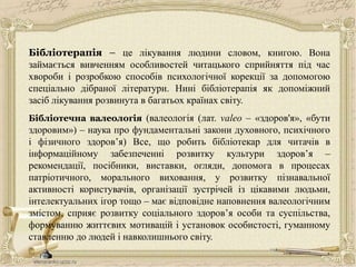 Бібліотерапія – це лікування людини словом, книгою. Вона
займається вивченням особливостей читацького сприйняття під час
хвороби і розробкою способів психологічної корекції за допомогою
спеціально дібраної літератури. Нині бібліотерапія як допоміжний
засіб лікування розвинута в багатьох країнах світу.
Бібліотечна валеологія (валеологія (лат. valeo – «здоров'я», «бути
здоровим») – наука про фундаментальні закони духовного, психічного
і фізичного здоров’я) Все, що робить бібліотекар для читачів в
інформаційному забезпеченні розвитку культури здоров’я –
рекомендації, посібники, виставки, огляди, допомога в процесах
патріотичного, морального виховання, у розвитку пізнавальної
активності користувачів, організації зустрічей із цікавими людьми,
інтелектуальних ігор тощо – має відповідне наповнення валеологічним
змістом, сприяє розвитку соціального здоров’я особи та суспільства,
формуванню життєвих мотивацій і установок особистості, гуманному
ставленню до людей і навколишнього світу.
 