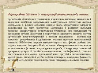 організація відповідних тематичних книжкових виставок; виявлення і
вивчення найбільш затребуваних відвідувачами бібліотеки джерел
інформації з різних областей знання щодо формування здоров’я;
розміщення на сайті бібліотеки матеріалів з розвитку культури
здоров’я; інформування користувачів бібліотеки про особливості та
принципи роботи бібліотеки з формування здорового способу життя;
організація прес-конференцій з питань поширення і пропаганди
здоров’я; розроблення і здійснення власних програм популяризації
читання. Бібліотеки широко використовують такі форми роботи, як:
години здоров’я, інформаційні хвилинки, «Інтернет-година» з показом
та виконанням фізичних вправ, уроки здоров’я, конкурсно-розважальні
програми, зустрічі зі спеціалістами-медиками, дні інформації, тренінг-
застереження для молоді, презентації книг, зустрічі з письменниками,
круглі столи, дискусійні клуби, дебати, конкурси, вікторини, фотосесії,
автограф-сесії, бесіди, огляди, перегляди літератури, диспути, діалоги.
 